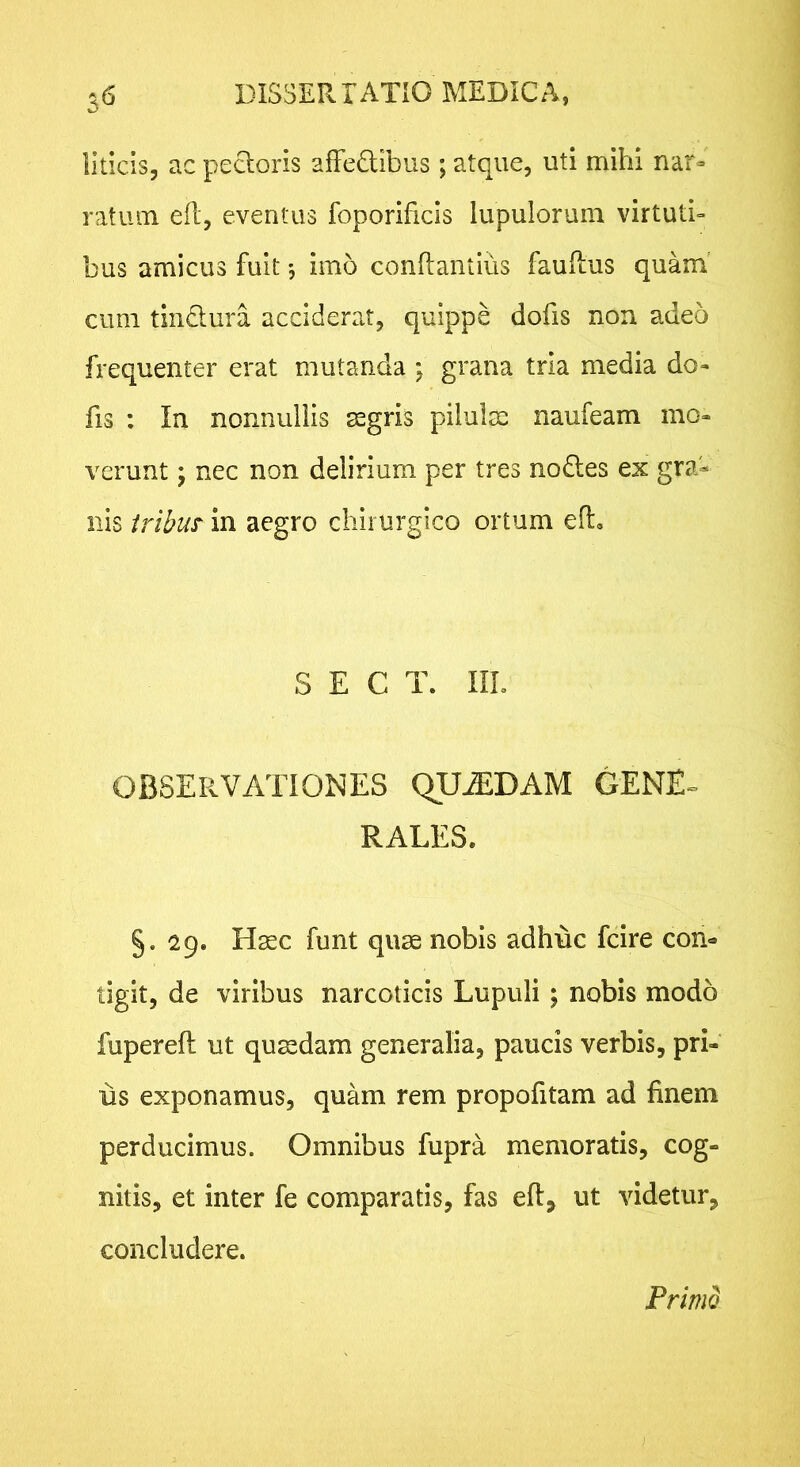 3*5 llticis, ac pecloris afFedibus; atque, uti mihi nar- ratum efl, eventus foporificls lupulorum virtuti- bus amicus fuit imo conftantius fauftus quam' cum tin^lura. acciderat, quippe dofis non adeo frequenter erat mutanda j grana tria media do- fis : Ia nonnullis segris pilulm naufeam mo- verunt ; nec non delirium per tres no£les ex gra- nis iribus in aegro chirurgico ortum ed. S E C T. IIL OBSERVATlOb^ES QUADAM GENE» RALES. §. 29. H^c funt quae nobis adhuc fcire con- tigit, de viribus narcoticis Lupuli ; nobis modo fupereft ut quaedam generalia, paucis verbis, pri- us exponamus, quam rem propofitam ad finem perducimus. Omnibus fupra memoratis, cog- nitis, et inter fe comparatis, fas eft, ut videtur^ concludere. Primo