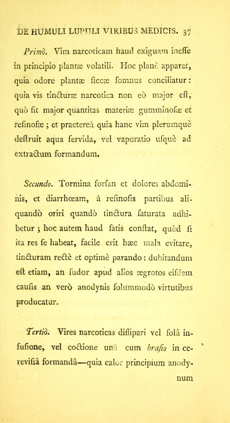 Primo. Vim narcoticam haud exiguam inefle in principio planta volatili. Hoc piant apparet, quia odore plantae ficcee fomnus conciliatur: quia vis tindlurs narcotica non eo major efl, quo fit major quantitas materite gumminofae e£ refinofae ; et praeterea quia hanc vim plerumque defiruit aqua fervida, vel vaporatio ufque ad extradum formandum. Secundo. Tormina forfan et dolores abdomi- nis, et diarrhoeam, a refmofis partibus ali- quando oriri quando tinclura faturata adhi- betur ; hoc autem haud fatis confiat, quod fi ita res fe habeat, facile erit haec mala evitare, tinduram rede et optime parando: dubitandum efi etiam,' an fudor apud alios aegrotos eifdem caufis an vero anodynis folummodo virtutibus producatur. Tertld, Vires narcoticas diflipari vel fola in- fufione, vel codione unu cum hrafw in ce- revifia formanda—quia calor principium anody- num