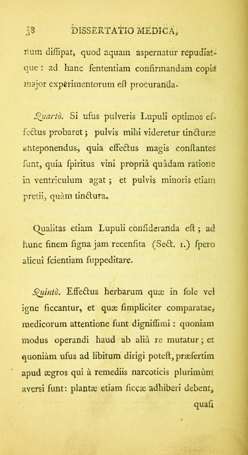 liuin diffipat, quod aquam aspernatur repudiat- que : ad hanc fententiam confirmandam copi^ major experimentorum ed procuranda. J^arto. Si ufus pulveris Lupuli optimos ef- fetius probaret; pulvis mihi videretur tinduris anteponendus, quia effedus magis conflantes funt, quia fpiritus vini propria quadam ratione in ventriculum agat ; et pulvis minoris etiam pretii, quam tindufa* Qualitas etiam Lupuli confideranda efl; ad hunc finem figna jam recenfita (Sed. i.) fpero alicui fcientiam fuppeditare. ^iniQ, Effedus herbarum qU2e in fole vel igne ficcantur, et quas fimpliciter comparatae, medicorum attentione funt dignifiimi: quoniam modus operandi haud ab alia re mutatur; et quoniam ufus ad libitum dirigi potefl, praefertim apud asgros qui a remediis narcoticis plurimunl aversi funt: plantae etiam ficc^ adhiberi debent, quafi
