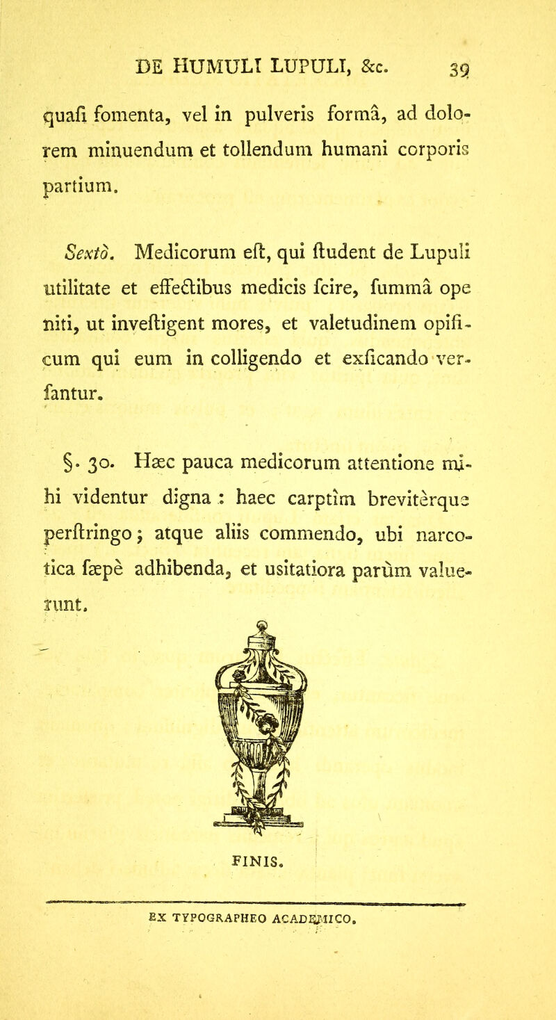 DE HUMULT LUPULT, &c. quafi fomenta, vel in pulveris forma, ad dolo- rem minuendum et tollendum humani corporis partium. Sexto, Medicorum efl, qui ftudent de Lupuli utilitate et effe£libus medicis fcire, fumma ope niti, ut inveftigent mores, et valetudinem opifi- cum qui eum in colligendo et exficando ver- fantur. §. 30. Hsec pauca medicorum attentione mi- hi videntur digna : haec carptim breviterque perftringo; atque aliis commendo, ubi narco- tica faepe adhibenda, et usitatiora parum value- nmt. FINIS, EX TYPOGRAPHEO ACAD^^ICO,