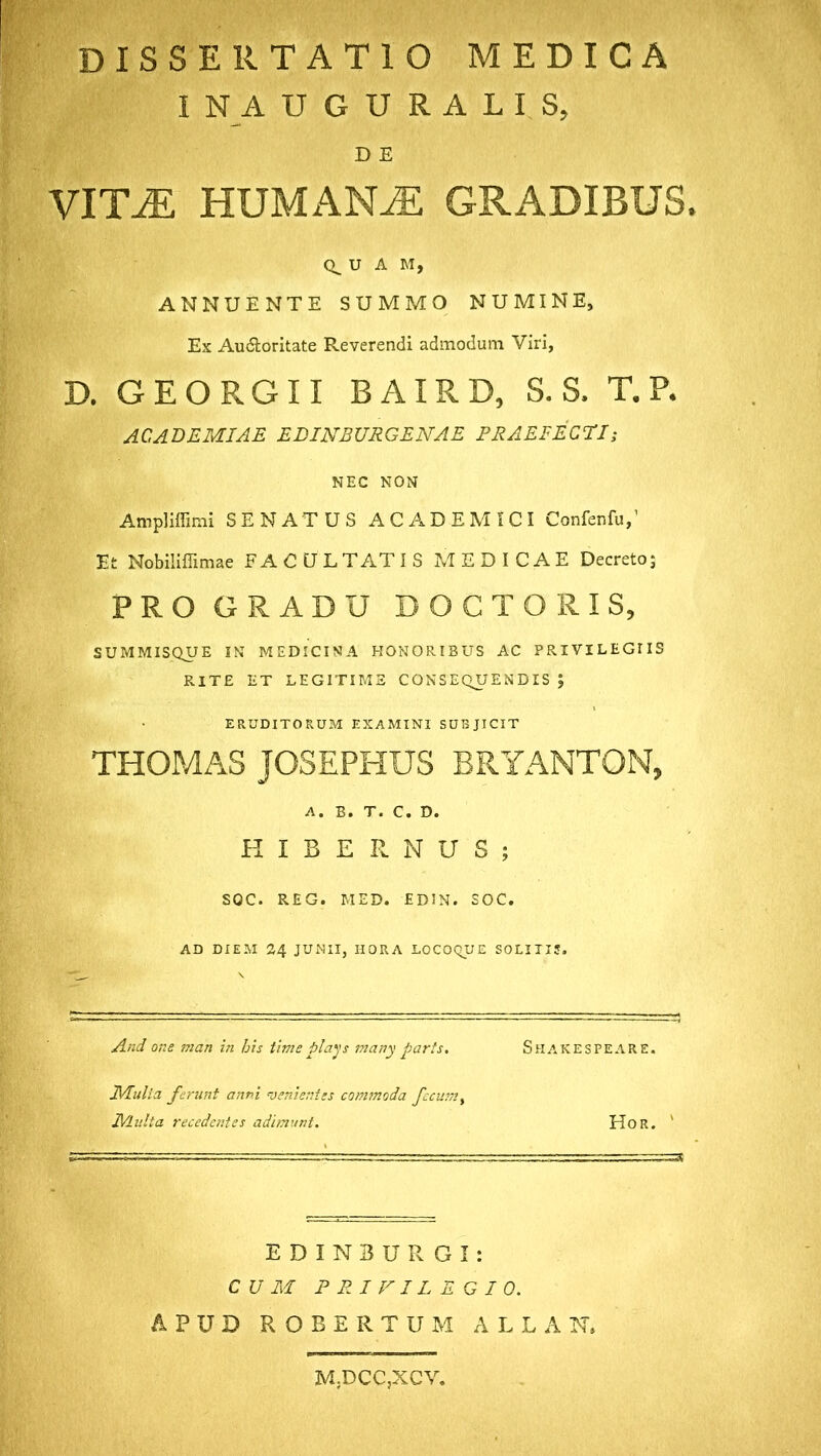 dissertatio medica 1 NA DGHRALIS, D E VITJE HUMANAE GRADIBUS. U A M, ANNUENTE SUMMO NUMINE, Ex Au&oritate Reverendi admodum Viri, D. GEORGII BAIRD, S. S, T. P. ACADEMIAE EDINBURGENAE PRAEFECTI; NEC NON Ampliffimi SENATUS ACADEMICI Confenfu,1 Et Nobiliffimae FACULTATIS MEDICAE Decreto; PRO GRADU DOCTO R IS, SUMMISQUE IN MEDICINA HONORIBUS AC PRIVILEGUS RITE ET LEGITIME CONSEQUENDIS ; ERUDITORUM EXAMINI SUBJICIT THOMAS JOSEPHUS BRYANTON, A. B. T. C. D. HIBERNUS; SOC. REG. MED. EDJN. SOC. AD DIEM 24 JUNII, HORA LOCOQUE SOLITIS. And one man in his time plays many parts. Shakespeare. Mulio, ferunt anni venientes commoda fecum % Multa recedentes adimunt. Hor. ' E D I N B U R G I: CUM PRIVILEGIO. APUD R O B E R T U M A L L A N. M.DCCjXCV.