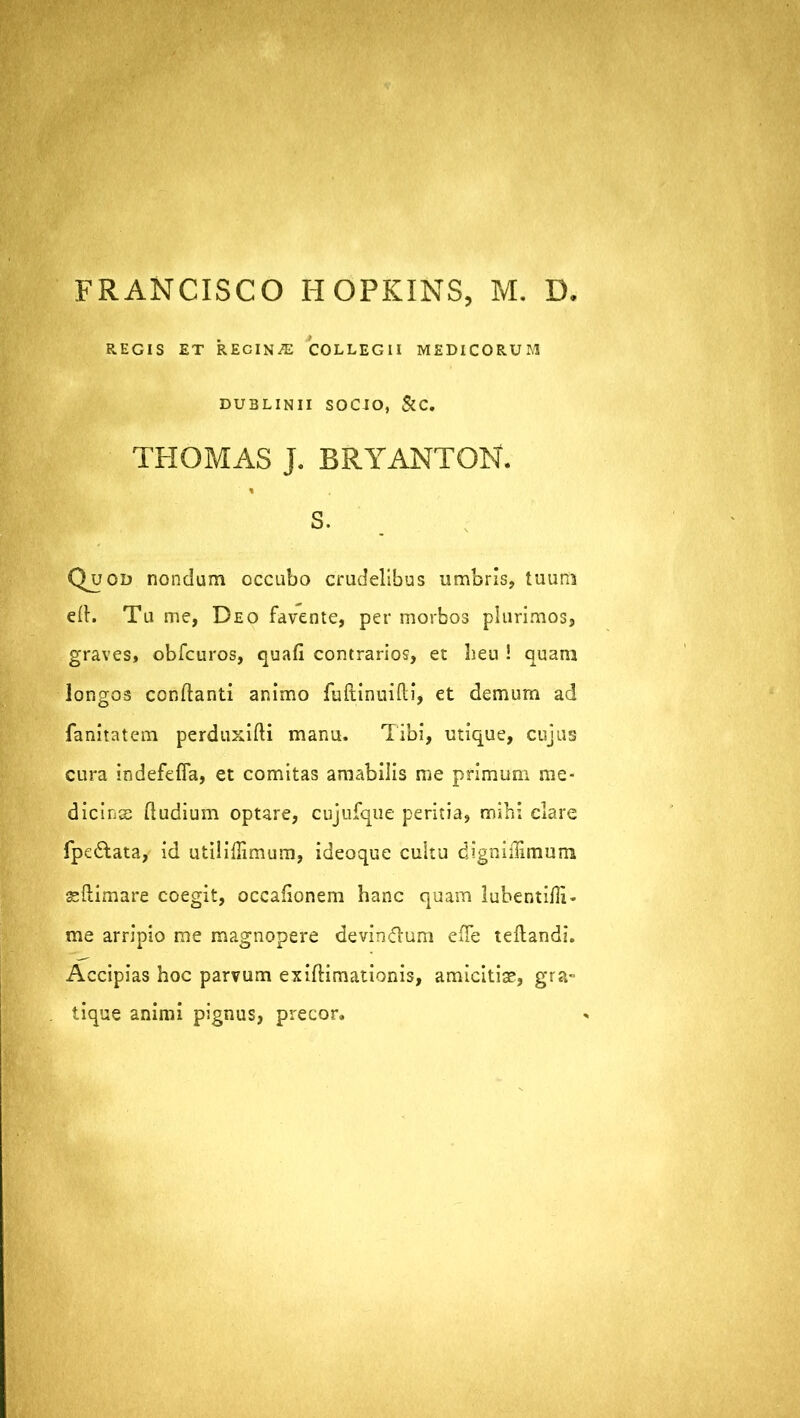 FRANCISCO HOPKINS, M. D. REGIS ET RECINGE COLLEGII MEDICORUM DUBLINII SOCJO, &C. THOMAS J. BRYANTON. % s. Q^uod nondum occubo crudelibus umbris, tuum eft. Tu me, Deo favente, per morbos plurimos, graves, obfcuros, quafi contrarios, et heu ! quam longos conflanti animo fuftinuifti, et demum ad fanitatem perduxifli manu. Tibi, utique, cujus cura indefefia, et comitas amabilis me primum me- dicinae [ludium optare, cujufque peritia, mihi clare fpe&ata, id utiliffimum, ideoque cultu digniilimum aeftimare coegit, occafionem hanc quam lubentifli- me arripio me magnopere devinflum effe teftandi. Accipias hoc parvum exiflimationis, amicitiae, gra- tique animi pignus, precor.