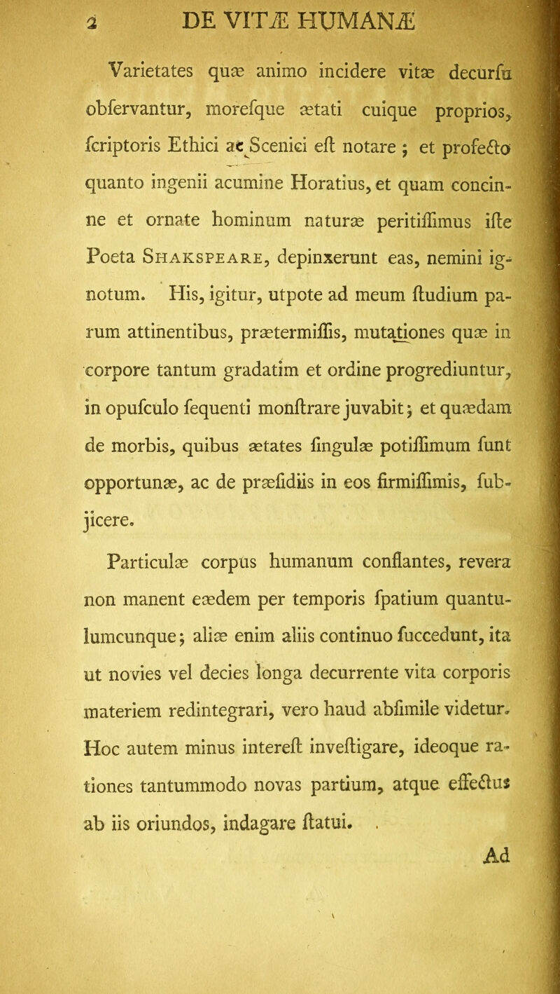 Varietates quae animo incidere vitae decurfu obfervantur, morefque aetati cuique proprios, fcriptoris Ethici ac Scenici eft notare ; et profero quanto ingenii acumine Horatius, et quam concin- ne et ornate hominum naturae peritiiTimus ifte Poeta Shakspeare, depinxerunt eas, nemini ig- notum. His, igitur, utpote ad meum ftudium pa- rum attinentibus, praetermiflis, mutationes quae in corpore tantum gradatim et ordine progrediuntur, in opufculo fequenti monftrare juvabit; et quaedam de morbis, quibus aetates lingulae potiflimum funt opportunae, ac de praefidiis in eos firmiflimis, fub- jicere. Particulae corpus humanum conflantes, revera non manent eaedem per temporis fpatium quantu- lumcunque ; aliae enim aliis continuo fuccedunt, ita ut novies vel decies longa decurrente vita corporis materiem redintegrari, vero haud abfimile videtur. Hoc autem minus intereft inveftigare, ideoque ra- tiones tantummodo novas partium, atque efFe&us ab iis oriundos, indagare flatui. . Ad