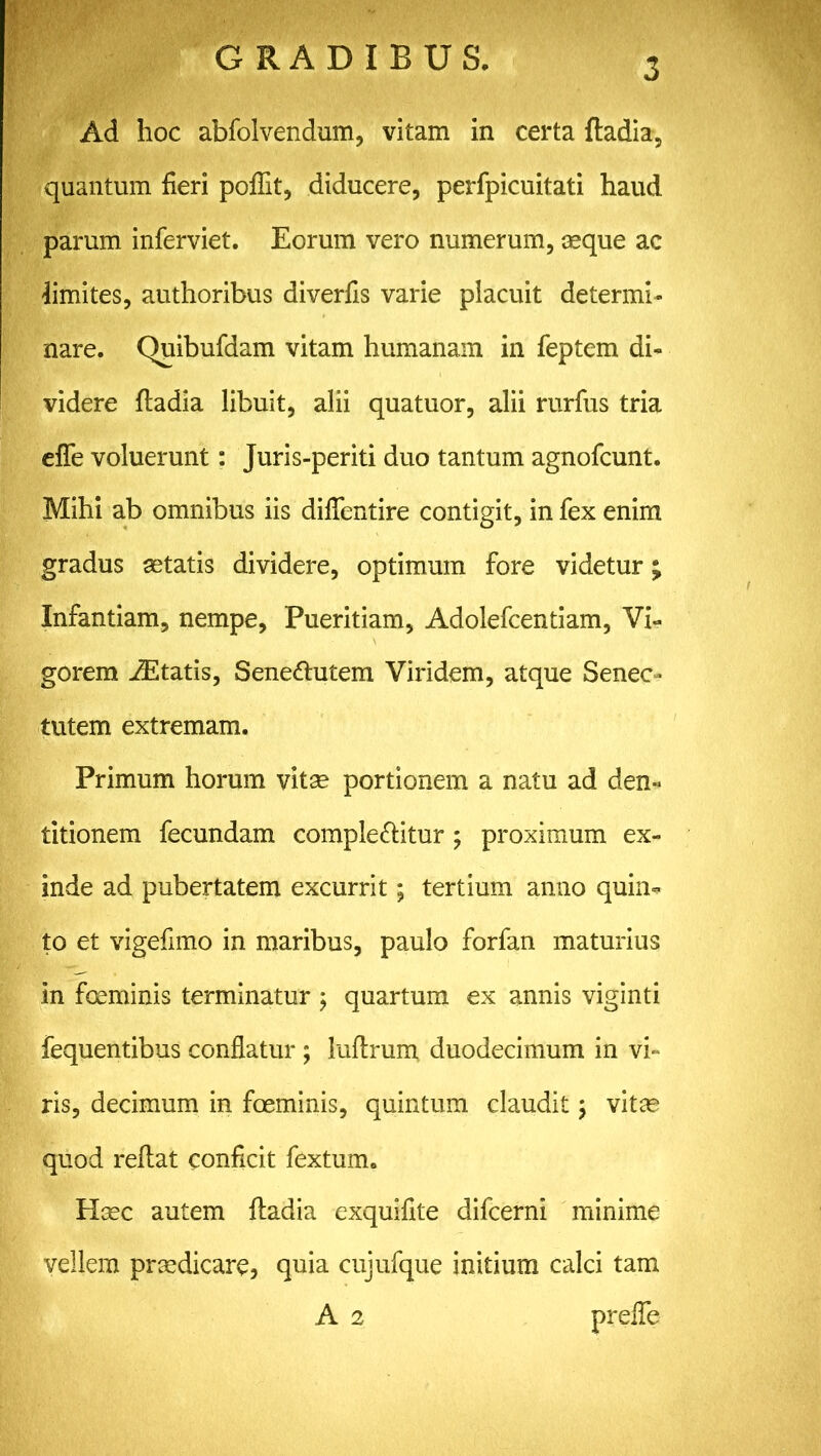 Ad hoc abfolvendum, vitam in certa ftadia, quantum fieri poflit, diducere, perfpicuitati haud parum inferviet. Eorum vero numerum, aeque ac limites, authoribus diverfis varie placuit determi- nare. Quibufdam vitam humanam in feptem di- videre ftadia libuit, alii quatuor, alii rurfus tria efle voluerunt: Juris-periti duo tantum agnofcunt. Mihi ab omnibus iis diffentire contigit, in fex enim gradus aetatis dividere, optimum fore videtur; Infantiam, nempe, Pueritiam, Adolefcentiam, Vi- gorem Altatis, Senebutem Viridem, atque Senec- tutem extremam. Primum horum vitae portionem a natu ad den- titionem fecundam complebitur ; proximum ex- inde ad pubertatem excurrit; tertium anno quilis to et vigefimo in maribus, paulo forfan maturius in foeminis terminatur; quartum ex annis viginti fequentibus conflatur ; luftrum duodecimum in vi- ris, decimum in foeminis, quintum claudit 5 vitae quod reftat conficit fextum. Haec autem ftadia exquifite difcerni minime vellem praedicare* quia cujufque initium calci tam A 2 prefle