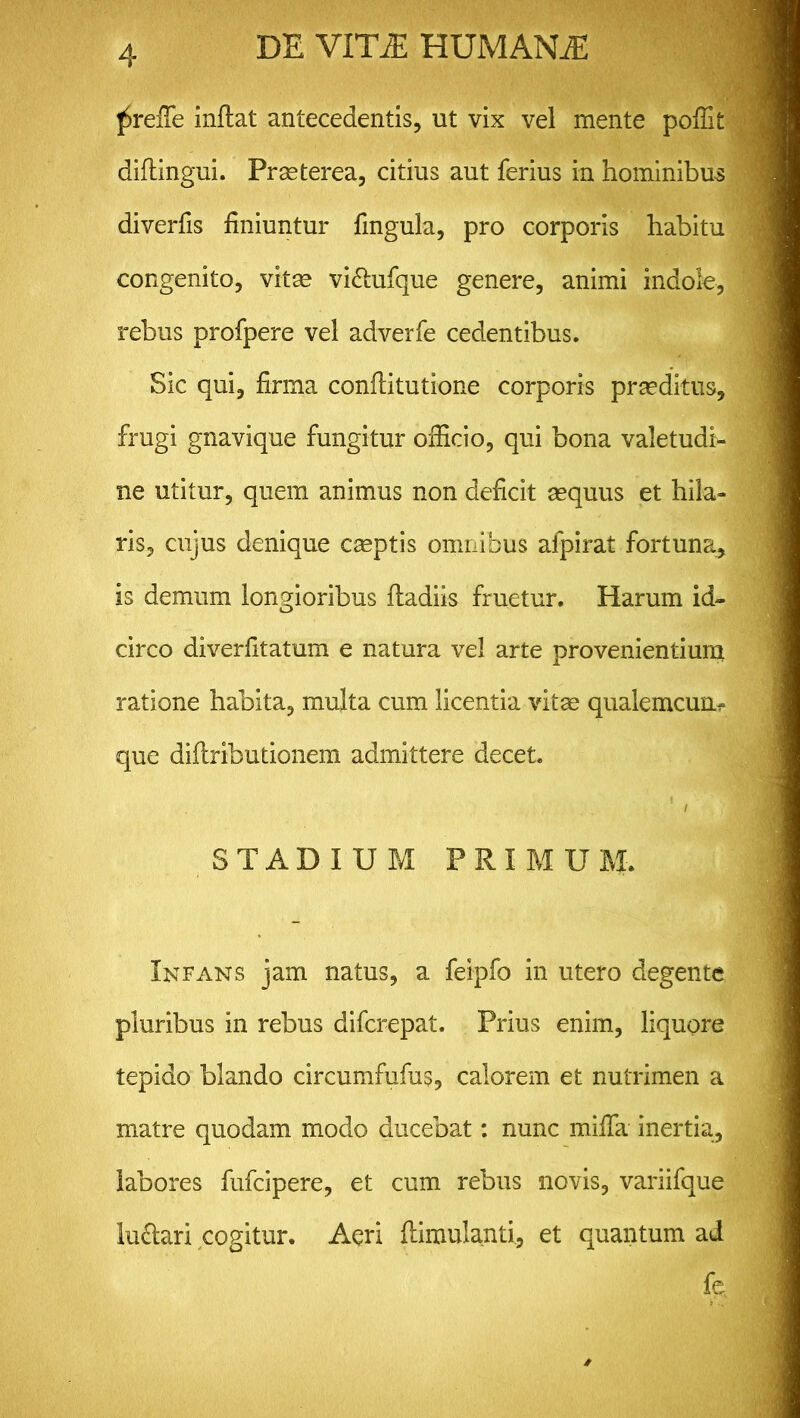 ^reiTe inflat antecedentis, ut vix vel mente poffit diflingui. Prseterea, citius aut ferius in hominibus diverfis finiuntur fmgula, pro corporis habitu congenito, vitae vi&ufque genere, animi indole, rebus profpere vel adverfe cedentibus. Sic qui, firma conflitutione corporis praeditus, frugi gnavique fungitur officio, qui bona valetudi- ne utitur, quem animus non deficit aequus et hila- ris, cujus denique caeptis omnibus afpirat fortuna, is demum longioribus fladiis fruetur. Harum id- circo diverfitatum e natura vel arte provenientium ratione habita, multa cum licentia vitee qualemcum- que diilributionem admittere decet. 1 / STADIUM P R I M U M. Infans jam natus, a feipfo in utero degente pluribus in rebus diferepat. Prius enim, liquore tepido blando circumfufus, calorem et nutrimen a matre quodam modo ducebat: nunc mifla inertia, labores fufeipere, et cum rebus novis, variifque lu&ari cogitur. Aeri flimulanti, et quantum ad fe