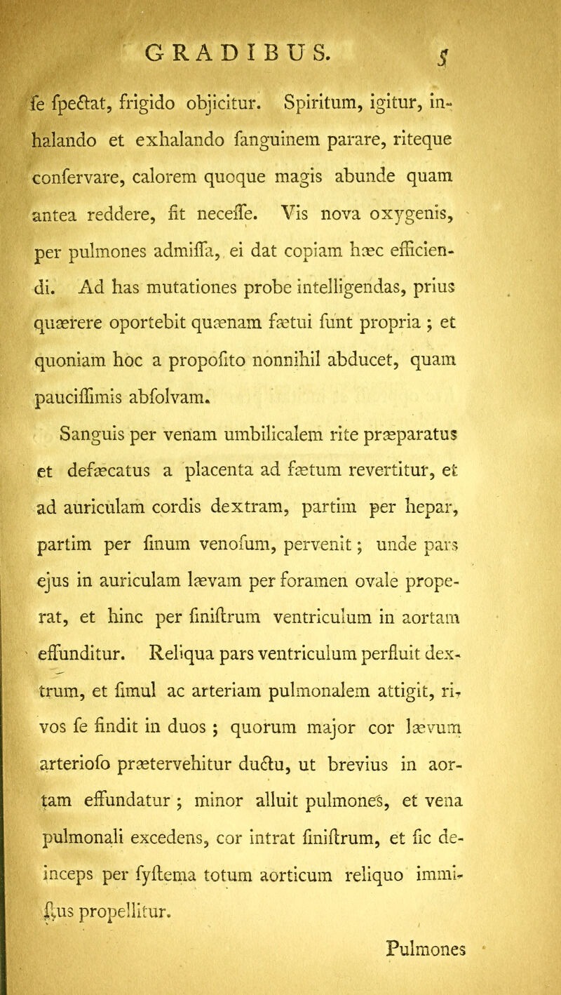 S fe fpe&at, frigido objicitur. Spiritum, igitur, in- halando et exhalando fanguinem parare, riteque confervare, calorem quoque magis abunde quam antea reddere, fit necefie. Vis nova 0X3^gents, per pulmones admifia, ei dat copiam hoec efficien- di. Ad has mutationes probe intelligendas, prius quaerere oportebit quaenam fastui funt propria ; et quoniam hoc a propofito nonnihil abducet, quam pauciffimis abfolvam. Sanguis per venam umbilicalem rite praeparatus et defaecatus a placenta ad fetum revertitur, e£ ad auriculam cordis dextram, partim per hepar, partim per finum venofum, pervenit; unde pars ejus in auriculam laevam per foramen ovale prope- rat, et hinc per finiftrum ventriculum in aortam effunditur. Reliqua pars ventriculum perfluit dex- trum, et fimu! ac arteriam pulmonalem attigit, rb vos fe findit in duos ; quorum major cor laevum arteriofo praetervehitur dudtu, ut brevius in aor- tam effundatur ; minor alluit pulmones, et vena pulmonali excedens, cor intrat finiftrum, et fic de- inceps per fyftema totum aorticum reliquo immb ftus propellitur. Pulmones