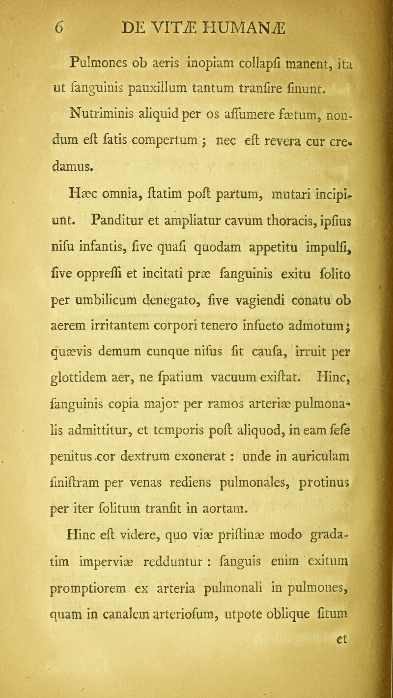 Pulmones ob aeris inopiam collapfi manent, ita ut fanguinis pauxillum tantum tranfire finunt. Nutriminis aliquid per os affumere fetum, non- dum eft fatis compertum ; nec eft revera cur ere* damus. Haec omnia, ftatim poli: partum, mutari incipi- unt. Panditur et ampliatur cavum thoracis, ipfius nifu infantis, five quafi quodam appetitu impulfi, five oppreffi et incitati prae fanguinis exitu folito per umbilicum denegato, five vagiendi conatu ob aerem irritantem corpori tenero infueto admotum; quaevis demum cunque nifus fit caufa, irruit per glottidem aer, ne fpatium vacuum exiftat. Hinc, fanguinis copia major per ramos arteriae pulmona* lis admittitur, et temporis poft aliquod, in eam fefe penitus .cor dextrum exonerat: unde in auriculam finiftram per venas rediens pulmonales, protinus per iter folitum tranfit in aortam. Hinc eft videre, quo viae priftinae modo grada^ tim imperviae redduntur : fanguis enim exitum promptiorem ex arteria pulmonali in pulmones, quam in canalem arteriofum, utpote oblique fitum et