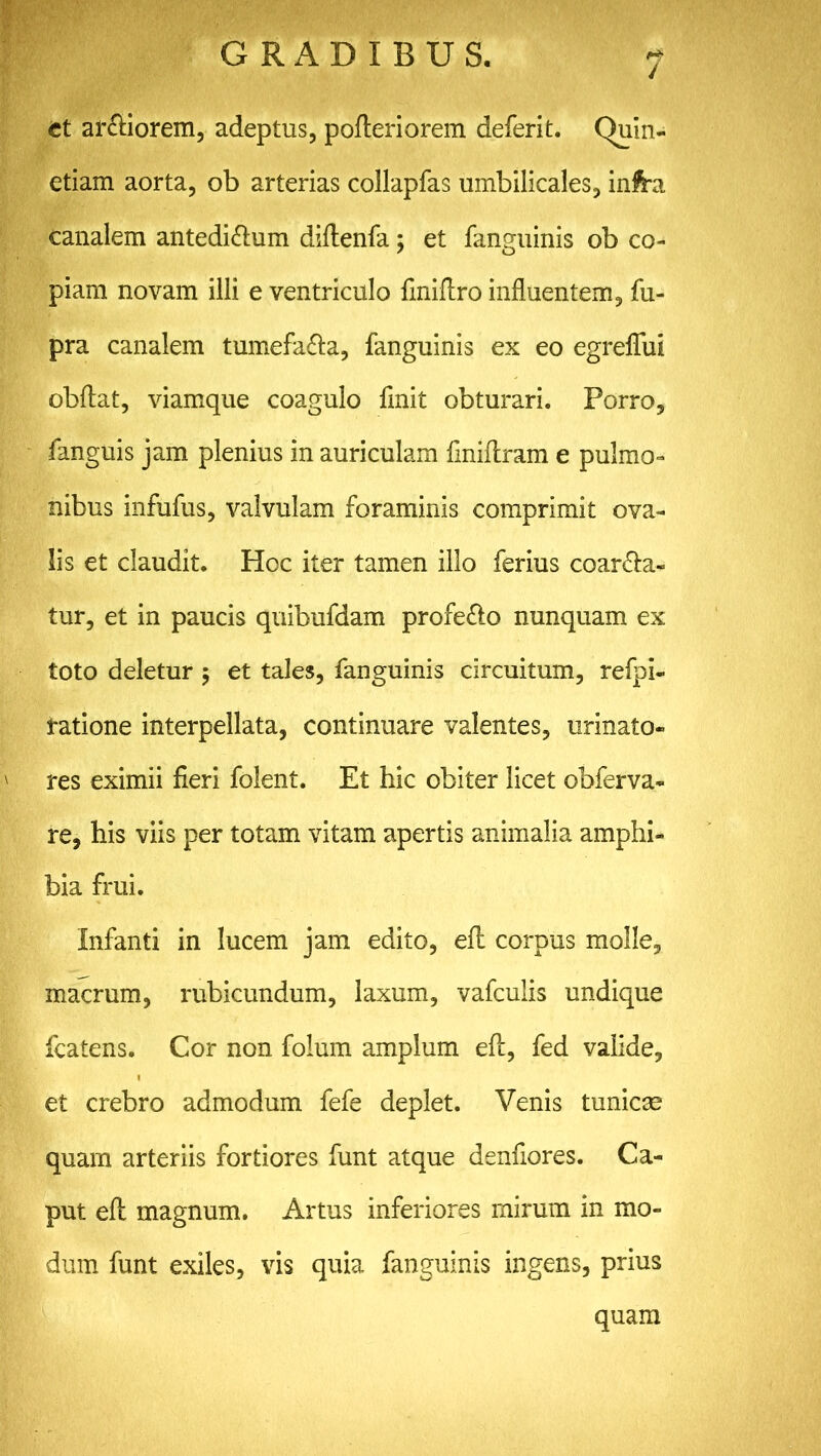 7 et ar&iorem, adeptus, pofteriorem deferit. Quin- etiam aorta, ob arterias collapfas umbilicales, infra canalem antedi&um diftenfa; et fanguinis ob co- piam novam illi e ventriculo fmiftro influentem, fu- pra canalem tumefa&a, fanguinis ex eo egreffui obftat, viamque coagulo finit obturari. Porro, fanguis jam plenius in auriculam finiftram e pulmo- nibus infufus, valvulam foraminis comprimit ova- lis et claudit. Hoc iter tamen illo ferius coarta- tur, et in paucis quibufdam profe&o nunquam ex toto deletur $ et tales, fanguinis circuitum, refpi- tatione interpellata, continuare valentes, urinato- res eximii fieri folent. Et hic obiter licet obferva- re, his viis per totam vitam apertis animalia amphi- bia frui. Infanti in lucem jam edito, eft corpus molle, macrum, rubicundum, laxum, vafculis undique fcatens. Cor non folum amplum eft, fed valide, et crebro admodum fefe deplet. Venis tunicae quam arteriis fortiores funt atque denfiores. Ca- put eft magnum. Artus inferiores mirum in mo- dum funt exiles, vis quia fanguinis ingens, prius quam