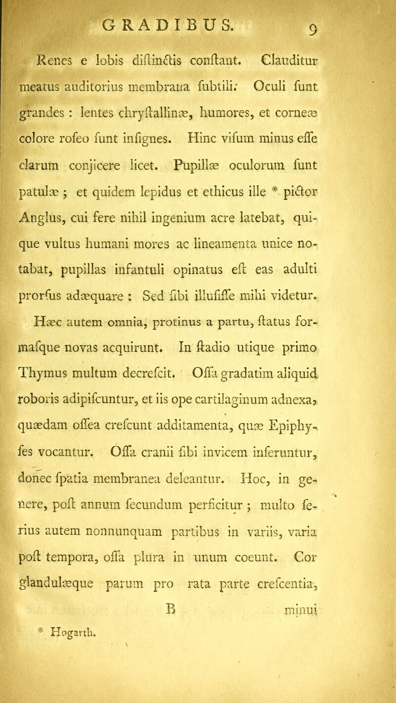 Renes e lobis didin&is condant. Clauditur meatus auditorius membrana fubtili; Oculi funt grandes : lentes chrydallinae, humores, et corneoe colore rofeo funt indgnes. Hinc vifum minus ede clarum conjicere licet. Pupillae oculorum funt patulae ; et quidem lepidus et ethicus ille * pi&or Anglus, cui fere nihil ingenium acre latebat, qui- que vultus humani mores ac lineamenta unice no- tabat, pupillas infantuli opinatus ed eas adulti prorfus adaequare : Sed flbi illudffe mihi videtur. Haec autem omnia, protinus a partu, datus for- mafque novas acquirunt. In dadio utique primo Thymus multum decrefcit. Offa gradatim aliquid roboris adipifcuntur, et iis ope cartilaginum adnexa? quaedam odea crefcunt additamenta, quae Epiphy- fes vocantur. Offa cranii dbi invicem inferuntur, donec fpatia membranea deleantur. Hoc, in ge- xlere, pod annum fecundum perdcitur ; multo fe- rius autem nonnunquam partibus in variis, varia pod tempora, offa plura in unum coeunt. Cor glandulaeque parum pro rata parte crefcentia, B minui # Hogarth.