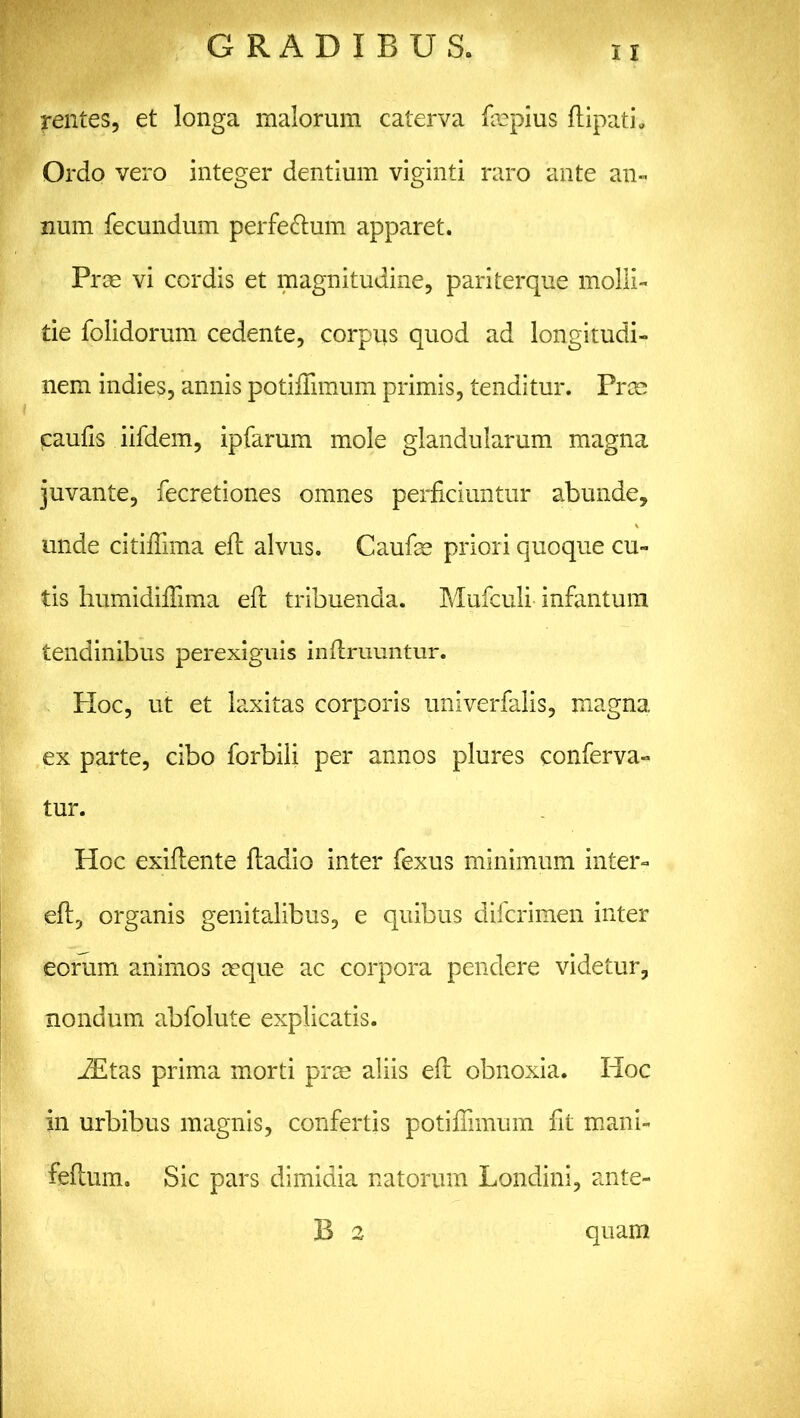 rentes, et longa malorum caterva fepius flipati. Ordo vero integer dentium viginti raro ante an- num fecundum perfe&um apparet. Prce vi cordis et magnitudine, pariterque molli- tie folidorum cedente, corpus quod ad longitudi- nem indies, annis potifiimum primis, tenditur. Prm paufis iifdem, ipfarum mole glandularum magna juvante, fecretiones omnes perficiuntur abunde, unde citifiima efi: alvus. Caufse priori quoque cu- tis humidifiima efi; tribuenda. Mufculi infantum tendinibus perexiguis infiruuntur. Hoc, ut et laxitas corporis univerfalis, magna ex parte, cibo forbili per annos plures conferva- tur. Hoc exiflente ftadio inter fexus minimum inter- efi:, organis genitalibus, e quibus difcrimen inter eorum animos teque ac corpora pendere videtur, nondum abfolute explicatis. JEtas prima morti prm aliis eft obnoxia. Hoc in urbibus magnis, confertis potifiimum fit mani- feflum. Sic pars dimidia natorum Londini, ante- B 2