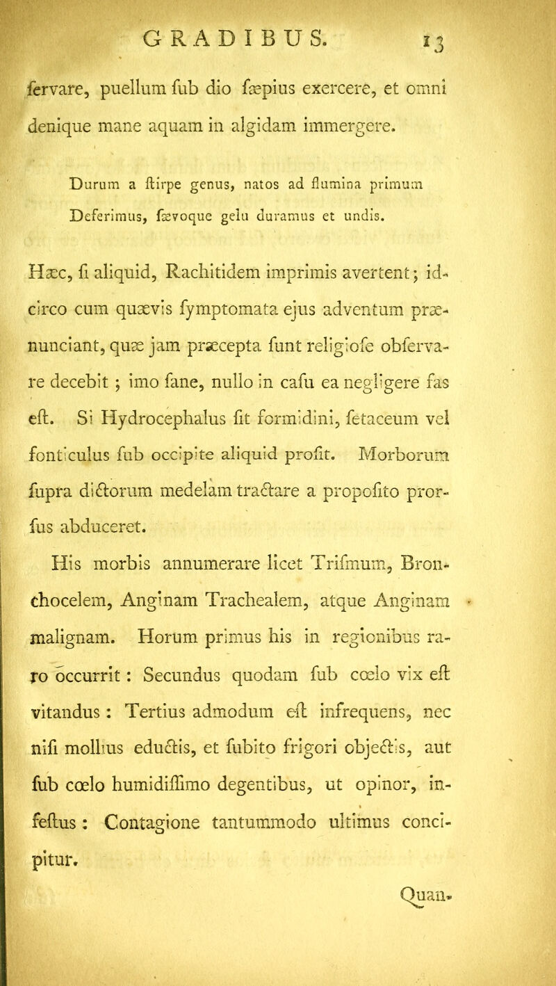 fervare, puellum fub dio faspius exercere, et omni denique mane aquam in algidam immergere. Durum a ftirpe genus, natos ad flumina primum Deferimus, fsevoque geiu duramus et undis. Haec, fi aliquid, Rachitidem imprimis avertent; id- circo cum quaevis fymptomata ejus adventum prae- nunciant, quae jam prsecepta funt reiiglofe obferva- re decebit ; imo fane, nullo in cafu ea negligere fas eft. Si Hydrocephalus fit formidini, fetaceum vel fonticulus fub occipite aliquid profit. Morborum fupra di&orum medelam tranare a propofito pror- fus abduceret. His morbis annumerare licet Trifmum, Bron- chocelem, Anginam Trachealem, atque Anginam malignam. Horum primus his in regionibus ra- ro occurrit: Secundus quodam fub coelo vix eft vitandus : Tertius admodum eft infrequens, nec nifi mollius eductis, et fubito frigori obje<ftls, aut fub coelo humidiftimo degentibus, ut opinor, in- feftus: Contagione tantummodo ultimus conci- pitur.