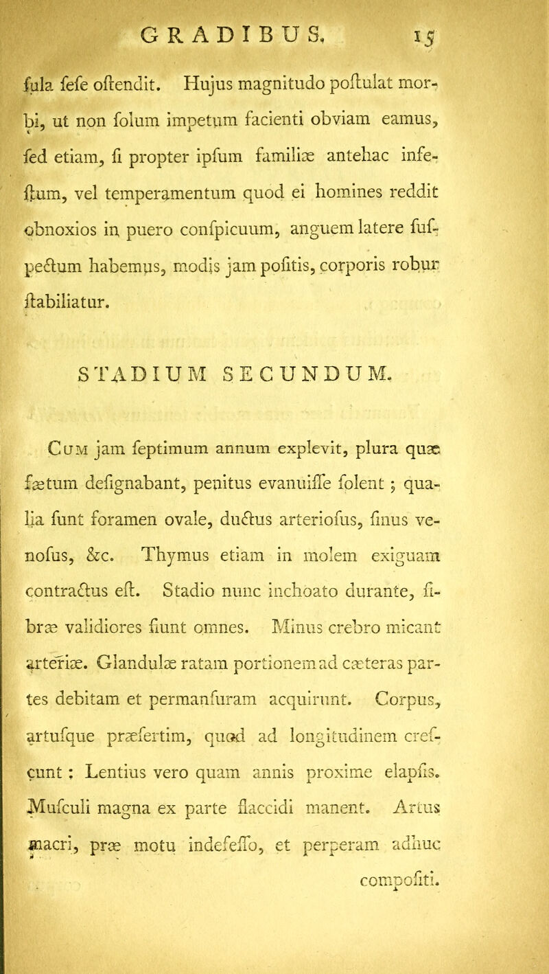 fala fefe oftendit. Hujus magnitudo poftulat mor- bi, ut non folum impetum facienti obviam eamus, fed etiam, fi propter ipfum familiae antehac infe- flum, vel temperamentum quod ei homines reddit obnoxios in, puero confpicuum, anguem latere fuf- pe&um habemus, modis jam pofitis, corporis robur flabiliatur. STADIUM SECUNDUM. Cum jam feptimum annum explevit, plura quae fastum defignabant, penitus evanuifle folent; qua- lia funt foramen ovale, du&us arteriofus, fmus ve- nofus, &c. Thymus etiam in molem exiguam contra&us eft. Stadio nunc inchoato durante, fi- bras validiores fiunt omnes. Minus crebro micant arteriae. Glandulae ratam portionem ad caeteras par- tes debitam et permanfuram acquirunt. Corpus, artufque praefertim, quod ad longitudinem cref- cunt: Lentius vero quam annis proxime elapfis. Mufculi magna ex parte flaccidi manent. Artus macri, prae motu indefeffo, et perperam adhuc compofiti.