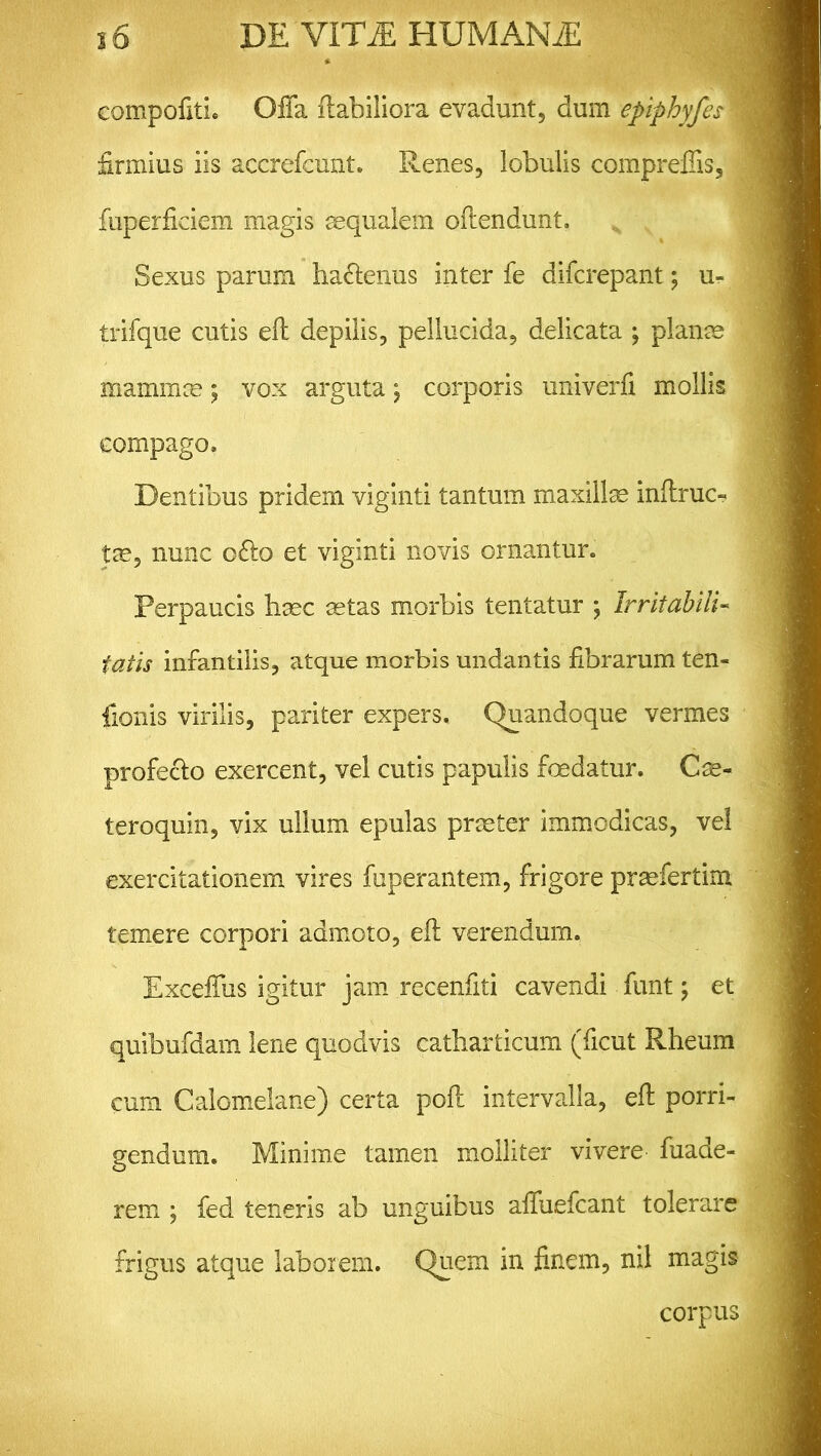 compofitL Offa flabiliora evadunt, dum epiphyfes 1 firmius iis accrefcunt. Renes, lobulis compreflis, fuperficiem magis aequalem oftendunt. Sexus parum ha&enus inter fe difcrepant; u-i trifque cutis efl depilis, pellucida, delicata ; planm mammae; vox arguta j corporis univerfi mollis compago. Dentibus pridem viginti tantum maxillse inftruc- tas, nunc 06I0 et viginti novis ornantur. Perpaucis haec aetas morbis tentatur ; Irritabili- fatis infantilis, atque morbis undantis fibrarum ten- fionis virilis, pariter expers. Quandoque vermes profeclo exercent, vel cutis papulis foedatur. Cae- teroquin, vix ullum epulas praeter immodicas, vel exercitationem vires fuperantem, frigore praefertim temere corpori admoto, efl verendum. Exceffus igitur jam recenfiti cavendi funt; et quibufdam lene quodvis catharticum (ficut Rheum cum Calomelane) certa poft intervalla, efl porri- gendum. Minime tamen molliter vivere fuade- rem ; fed teneris ab unguibus affuefcant tolerare frigus atque laborem. Quem in finem, nil magis corpus