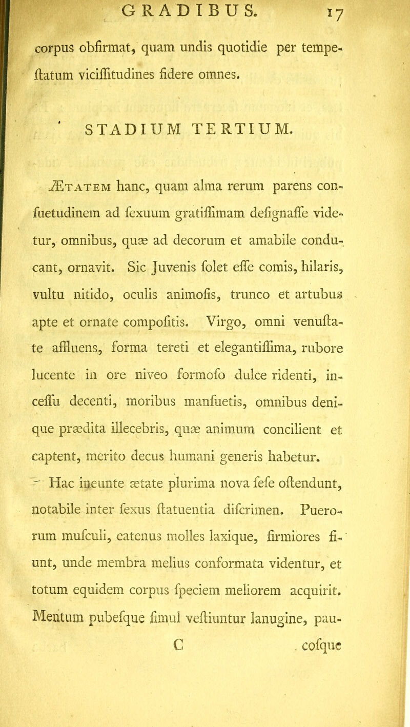 *7 corpus obfirmat, quam undis quotidie per tempe- ftatum viciflitudines fidere omnes. STADIUM TERTIUM. iETATEM hanc, quam alma rerum parens con- fuetudinem ad fexuum gratifiimam defignaffe vide- tur, omnibus, quae ad decorum et amabile condu- cant, ornavit. Sic Juvenis folet effe comis, hilaris, vultu nitido, oculis animofis, trunco et artubus apte et ornate compofitis. Virgo, omni venufia- te affluens, forma tereti et elegantiffima, rubore lucente in ore niveo formofo dulce ridenti, in- ceffu decenti, moribus manfuetis, omnibus deni- que praedita illecebris, quae animum concilient et captent, merito decus humani generis habetur. r Hac ineunte aetate plurima nova fefe oftendunt, notabile inter fexus ftatuentia difcrimen. Puero- rum mufcuii, eatenus molles laxique, firmiores fi- unt, unde membra melius conformata videntur, et totum equidem corpus fpeciem meliorem acquirit. Mentum pubefque fimul veftiuntur lanugine, pau- C cofque