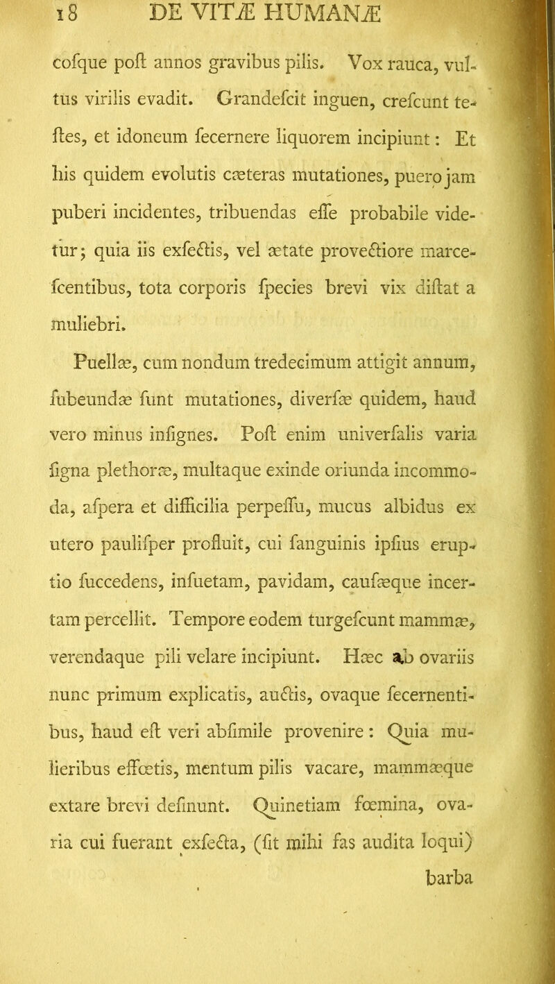 cofque pofl annos gravibus pilis. Vox rauca, vul- tus virilis evadit. Grandefcit inguen, crefcunt te- ftes, et idoneum fecernere liquorem incipiunt: Et liis quidem evolutis casteras mutationes, puero jam puberi incidentes, tribuendas efle probabile vide- tur; quia iis exfe&is, vel astate prove&iore marce- fcentibus, tota corporis fpecies brevi vix diftat a muliebri. Puellas, cum nondum tredecimum attigit annum, fubeundas funt mutationes, diverfas quidem, haud vero minus infignes. Pofl enim univerfalis varia figna plethorae, multaque exinde oriunda incommo- da, afpera et difficilia perpeffii, mucus albidus ex utero paulifper profluit, cui fanguinis ipflus erup- tio fuccedens, infuetam, pavidam, caufasque incer- tam percellit. Tempore eodem turgefcunt mammas, verendaque pili velare incipiunt. Hasc ovariis nunc primum explicatis, au&is, ovaque fecernenti- bus, haud efl: veri abflmile provenire : Quia mu- lieribus effoetis, mentum pilis vacare, mammaeque extare brevi deflnunt. Quinetiam foemina, ova- ria cui fuerant exfe&a, (fit mihi fas audita loqui) barba