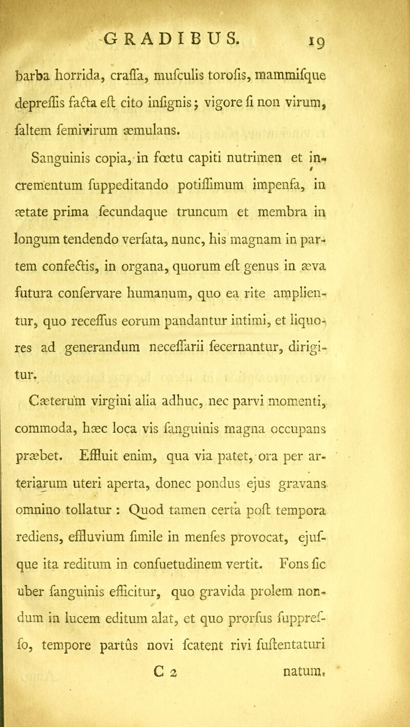 barba horrida, crafla, mufculis torofis, mammifque depreffis fafta eft cito infxgnis; vigore fi non virum, faltem femivirum aemulans. Sanguinis copia, in foetu capiti nutrimen et in* crementum fuppeditando potiffimum impenfa, in aetate prima fecundaque truncum et membra in longum tendendo verfata, nunc, his magnam in par- tem confe&is, in organa, quorum eft genus in aeva futura confervare humanum, quo ea rite amplien- tur, quo receftus eorum pandantur intimi, et liquo- res ad generandum neceffarii fecernantur, dirigi- tur. Caeterum virgini alia adhuc, nec parvi momenti, commoda, haec loca vis fanguinis magna occupans praebet. Effluit enim, qua via patet, ora per ar- teriarum uteri aperta, donec pondus ejus gravans omnino tollatur : Quod tamen certa poft tempora rediens, effluvium ftmile in menfes provocat, ejuf- que ita reditum in confuetudinem vertit. Fons fle uber fanguinis efficitur, quo gravida prolem non- dum in lucem editum alat, et quo prorfus fuppref- fo, tempore partus novi fcatent rivi fuftentaturi C 2 natum,