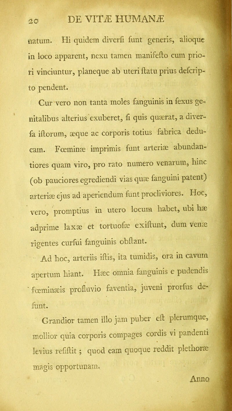 natum. Hi quidem diverfi funt generis, alioque in loco apparent, nexu tamen manifeflo cum prio- ri vinciuntur, planeque ab uteri flatu prius defcrip- to pendent. Cur vero non tanta moles fanguinis in fexus ge- nitalibus alterius exuberet, fi quis quaerat, a diver- fa iflorum, aeque ac corporis totius fabrica dedu- cam. Fceminae imprimis funt arteriae abundan- tiores quam viro, pro rato numero venarum, hinc (ob pauciores egrediendi vias quae fanguini patent) arteriae ejus ad aperiendum funt procliviores. Hoc, vero, promptius in utero locum habet, ubi hae adprime laxae et tortuofe exiflunt, dum venae rigentes curfui fanguinis obftant. Ad hoc, arteriis illis, ita tumidis, ora in cavum apertum hiant. Haec omnia fanguinis e pudendis ' fceminaeis profluvio faventia, juveni prorfus de- funt. Grandior tamen illo jam puber efl plerumque, mollior quia corporis compages cordis vi pandenti levius refiflit; quod eam quoque reddit plethor^ magis opportunam* Anno