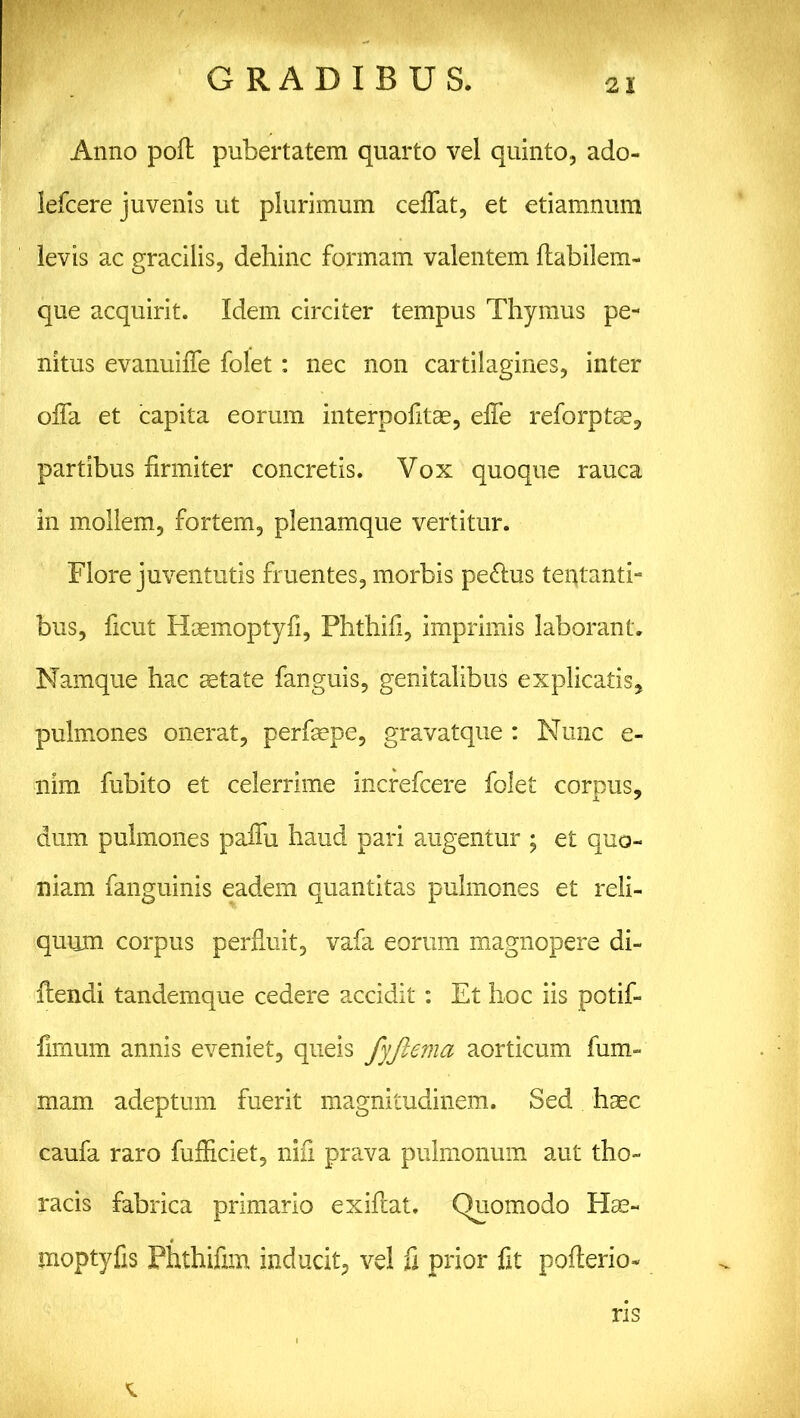 Anno poft pubertatem quarto vel quinto, ado- lefcere juvenis ut plurimum ceflat, et etiamnum levis ac gracilis, dehinc formam valentem ftabilem- que acquirit. Idem circiter tempus Thymus pe- nitus evanuifie folet: nec non cartilagines, inter offa et capita eorum interpofitas, efle reforptae, partibus firmiter concretis. Vox quoque rauca in mollem, fortem, plenamque vertitur. Flore juventutis fruentes, morbis pe&us tentanti- bus, ficut Haemoptyfi, Phthifi, imprimis laborant. Namque hac aetate fanguis, genitalibus explicatis, pulmones onerat, perfiepe, gravatque : Nunc e- nim fubito et celerrime increfcere folet corpus, dum pulmones paflu haud pari augentur ; et quo- niam fanguinis eadem quantitas pulmones et reli- quum corpus perfluit, vafa eorum magnopere di- ilendi tandemque cedere accidit: Et hoc iis potif- ' fimum annis eveniet, queis fyfiema aorticum fum- mam adeptum fuerit magnitudinem. Sed hrnc caufa raro fufliciet, nifi prava pulmonum aut tho- racis fabrica primario exiftat. Quomodo Hae- moptyfis Phthifim inducit, ve! fi prior fit pofterio- ns
