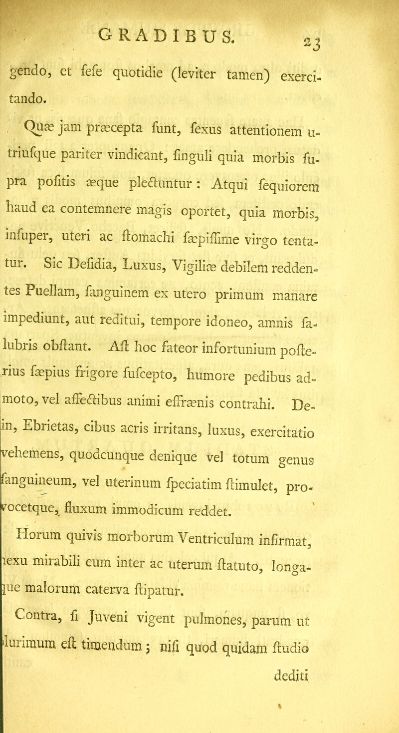 23 gendo, et fefe quotidie (leviter tamen) exerci- tando. Qum jam praecepta funt, fexus attentionem u- triufque pariter vindicant, finguli quia morbis fu- pra politis .eque plectuntur: Atqui lequiorem haud ea contemnere magis oportet, quia morbis, infuper, uteri ac ftomachi faepillime virgo tenta- tur. Sic Delidia, Luxus, Vigili® debilem redden- tes Puellam, fanguinem ex utero primum manare impediunt, aut reditui, tempore idoneo, amnis fa- lubris obftant. Aii hoc fateor infortunium polte- rius fepius frigore fufcepto, humore pedibus ad- imoto, vel affe&ibus animi effrasnis contrahi. De- fin, Ebiietas, cibus acris irritans, luxus, exercitatio Vehemens, quodcunque denique ve] totum genus fangmneum, vel uterinum fpeciatim flimulet, pro- rocetque, fluxum immodicum reddet. Horum quivis morborum Ventriculum infirmat, lexu mirabili eum inter ac uterum flatuto, longa- pue malorum caterva fripatur. Contra, fi Juveni vigent pulmones, parum ut auiimum efl timendum ; nifi quod quidam fludio dediti