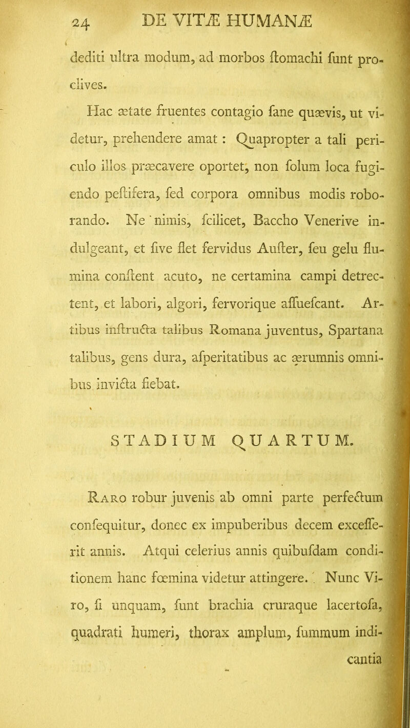 dediti ultra modum, ad morbos ftomachi funt pro- clives. Hac astate fruentes contagio fane quasvis, ut vi- detur, prehendere amat: Quapropter a tali peri- culo illos prascavere oportet, non folum loca fugi- endo peftifera, fed corpora omnibus modis robo- rando. Ne ‘ nimis, fcilicet, Baccho Venerive in- dulgeant, et five flet fervidus Aufter, feu gelu flu- mina confient acuto, ne certamina campi detrec- tent, et labori, algori, fervorique afluefcant. Ar- tibus inflru£ta talibus Romana juventus, Spartana talibus, gens dura, afperitatibus ac aerumnis omni- bus invi&a flebat. STADIUM qUARTUM, Raro robur juvenis ab omni parte perfe&um confequitur, donec ex impuberibus decem excefle- rit annis. Atqui celerius annis quibufdam condi- tionem hanc fGemina videtur attingere. . Nunc Vi- ro, fl unquam, funt brachia cruraque lacertofa, quadrati humeri, thorax amplum, fummum indi- cantia