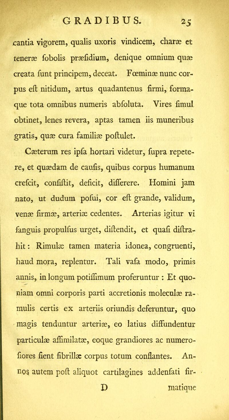 cantia vigorem, qualis uxoris vindicem, charas et teneras fobolis prasfidium, denique omnium quas creata funt principem, deceat. Foeminas nunc cor- pus efl nitidum, artus quadantenus firmi, forma- que tota omnibus numeris abfoluta. Vires fimul obtinet, lenes revera, aptas tamen iis muneribus gratis, quas cura familias poflulet. Casterum res ipfa hortari videtur, fupra repete- re, et quasdam de caufis, quibus corpus humanum crefcit, confiflit, deficit, dilferere. Homini jam nato, ut dudum pofui, cor eft grande, validum, venae firmas, arteriae cedentes. Arterias igitur vi fanguis propulfus urget, diftendit, et quafi diflra- hit: Rimulae tamen materia idonea, congruenti, haud mora, replentur. Tali vafa modo, primis annis, in longum potiflimum proferuntur : Et quo- niam omni corporis parti accretionis moleculas ra- mulis certis ex arteriis oriundis deferuntur, quo magis tenduntur arterias, eo latius diffundentur particulas affimilatae, eoque grandiores ac numero- fiores fient fibrillae corpus totum conflantes. An- nos autem pofl aliquot cartilagines addenfati fir- D matique