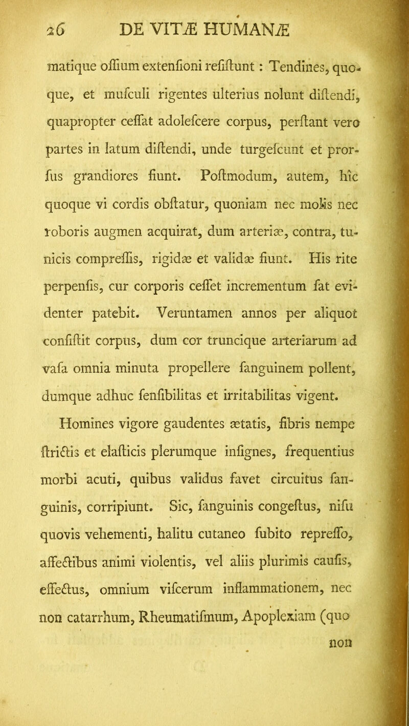 matique odium extenfioni reddunt: Tendines, quo- que, et mufculi rigentes ulterius nolunt didendi, quapropter cedat adolefcere corpus, perflant vero partes in latum didendi, unde turgefcunt et pror- fus grandiores dunt. Podmodum, autem, hic quoque vi cordis obdatur, quoniam nec moMs nec roboris augmen acquirat, dum arteriae, contra, tu- nicis compreffis, rigidae et validae dunt* His rite perpends, cur corporis cedet incrementum fat evi- denter patebit. Veruntamen annos per aliquot conddit corpus, dum cor truncique arteriarum ad vafa omnia minuta propellere fanguinem pollent, dumque adhuc fendbilitas et irritabilitas vigent. Homines vigore gaudentes aetatis, dbris nempe dri&is et eladicis plerumque indgnes, frequentius morbi acuti, quibus validus favet circuitus fan- guinis, corripiunt. Sic, fanguinis congedus, nifu quovis vehementi, halitu cutaneo fubito repredo* affe&ibus animi violentis, vel aliis plurimis cauds, effe&us, omnium vifcerum indammationem, nec non catarrhum, Rheumatidnum, Apoplexiam (quo non