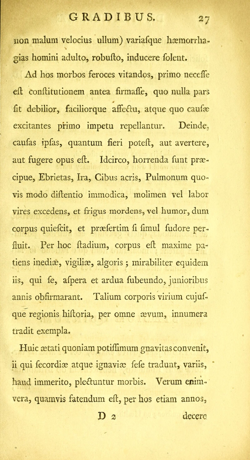 non malum velocius ullum) variafque hcemorrlia- gias homini adulto, robuflo, inducere folent. Ad hos morbos feroces vitandos, primo neceffe eft conftitutionem antea firmaffe, quo nulla pars fit debilior, faciliorque afle&u, atque quo caufas excitantes primo impetu repellantur. Deinde, caufas ipfas, quantum fieri poteft, aut avertere, aut fugere opus efh Idcirco, horrenda funt prae- cipue, Ebrietas, Ira, Cibus acris. Pulmonum quo- vis modo diflentio immodica, molimen vel labor vires excedens, et frigus mordens, vel humor, dum corpus quiefcit, et praefertim fi fimul fudore per- fluit. Per hoc ftadium, corpus efh maxime pa- tiens inediae, vigiliae, algoris ; mirabiliter equidem iis, qui fe, afpera et ardua fubeundo, junioribus annis obfirmarant. Talium corporis virium cujuf- que regionis hifloria, per omne aevum, innumera tradit exempla. Huic astati quoniam potiflimum gnavitas convenit, ii qui fecordiae atque ignavias fefe tradunt, variis, haud immerito, plectuntur morbis. Verum enim- vera, quamvis fatendum eft, per hos etiam annos, D 2 decere