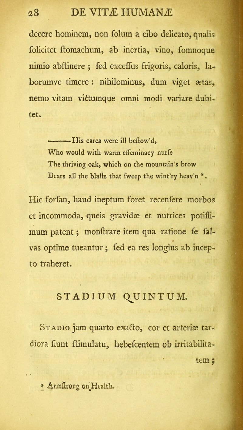 decere hominem, non folum a cibo delicato, qualis folicitet ftomachum, ab inertia, vino, fomnoque nimio abftinere ; fed exceffus frigoris, caloris, la- borumve timere : nihilominus, dum viget aetas, nemo vitam vi&umque omni modi variare dubi- tet. ■ - His cares were ili beftow’d, Who would with warm efFeminacy nurfe The thriving oak, which on the mountain’s brow Bears all the blafts that fweep the wint’ry heav’n Hic forfan, haud ineptum foret recenfere morbos et incommoda, queis gravidae et nutrices potiffi- mum patent; monftrare item qua ratione fe fal- vas optime tueantur ; fed ea res longius ab incep- to traheret. STADIUM QJJXNTUM. Stadio jam quarto exa&o, cor et arteriae tar- diora fiunt llimulatu, hebefcentem ob irritabilita- tem f * Annfhong on Health.
