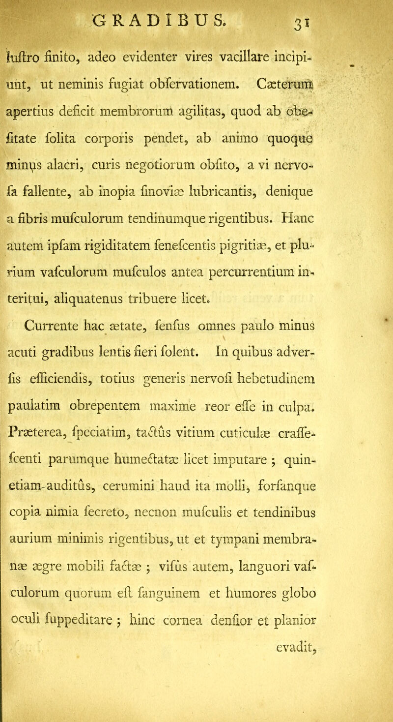 35 Miro finito, adeo evidenter vires vacillare incipi- unt, ut neminis fugiat obfervationem. Cacterum apertius deficit membrorum agilitas, quod ab obe- iitate folita corporis pendet, ab animo quoque minps alacri, curis negotiorum obfito, a vi nervo- fa fallente, ab inopia finovias lubricantis, denique a fibris mufculorum tendinumque rigentibus. Hanc autem ipfam rigiditatem fenefcentis pigritiae, et plu- rium vafculorum mufculos antea percurrentium in- teritui, aliquatenus tribuere licet. Currente hac astate, fenfus omnes paulo minus acuti gradibus lentis fieri folent. In quibus adver- fis efficiendis, totius generis nervofi hebetudinem paulatim obrepentem maxime reor effie in culpa. Praeterea, fpeciatim, tactus vitium cuticulae craffe- ffienti parumque hume&atae licet imputare ; quin- etiaimauditus, cerumini haud ita molli, forfanque copia nimia fecreto, necnon mufculis et tendinibus aurium minimis rigentibus, ut et tympani membra- nae aegre mobili facias ; vifus autem, languori vafi- culorum quorum efL fanguinem et humores globo oculi fuppeditare \ hinc cornea denfior et planior evadit,