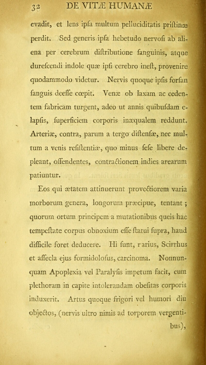 evadit, et lens ipfa multum pelluciditatis priflinse perdit. Sed generis ipfa hebetudo nervofi ab alh ena per cerebrum diflributione fanguinis, atque durefcendi indole quae ipfi cerebro ineff, provenire quodammodo videtur. Nervis quoque ipfis forfan fanguis deeffe coepit. Venae ob laxam ac ceden- tem fabricam turgent, adeo ut annis quibufdam e- lapfls, fuperficiem corporis inxqualem reddunt. Arteriae, contra, parum a tergo diflenfae, nec mul- tum a venis refiflentiae, quo minus fefe libere de- pleant, offendentes, contra&ionem indies arearum patiuntur. Eos qui aetatem attinuerunt provectiorem varia morborum genera, longorum praecipue, tentant; quorum ortum principem a mutationibus queis hac tempeflate corpus obnoxium effe flatui fupra, haud difficile foret deducere. Hi funt, rarius, Scirrhus et affecla ejus formidolofus, carcinoma. Nonnun- quam Apoplexia vel Paralyfis impetum facit, cum plethoram in capite intolerandam obefitas corporis induxerit. Artus quoque frigori vel humori diu objectos, (nervis ultro nimis ad torporem vergenti- bus),