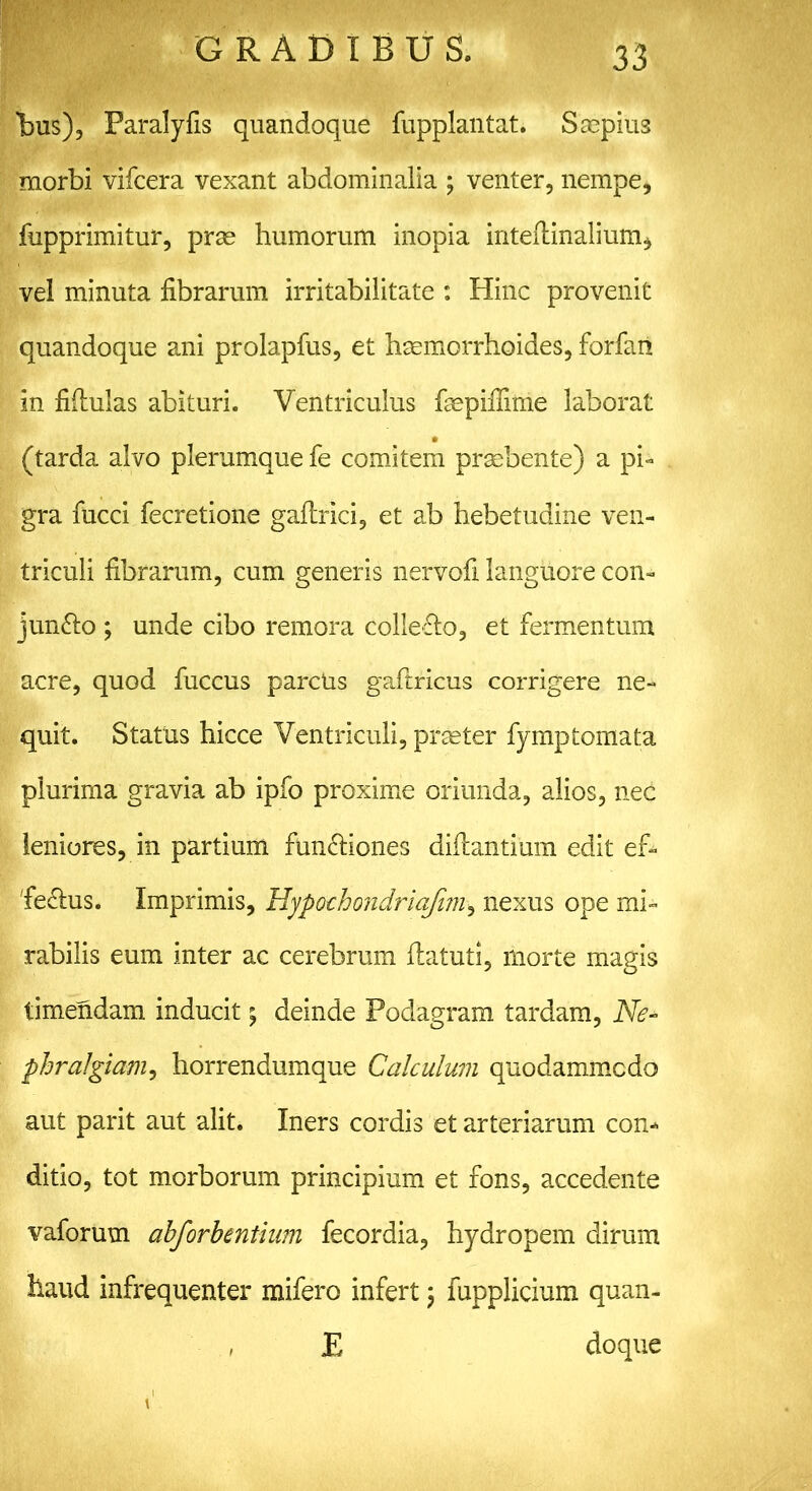 tus), Paralyfis quandoque fupplantat. Saepius morbi vifcera vexant abdominalia ; venter, nempe, fupprimitur, prae humorum inopia inteftinalium, vel minuta fibrarum irritabilitate : Hinc provenit quandoque ani prolapfus, et haemorrhoides, forfari in fiftulas abituri. Ventriculus faepifiime laborat (tarda alvo plerumque fe comitem praebente) a pi- gra fucci fecretione gaflrici, et ab hebetudine ven- triculi fibrarum, cum generis nervofi languore con- jungo ; unde cibo remora collero, et fermentum acre, quod fuccus paretis gaftricus corrigere ne- quit. Status hicce Ventriculi, praeter fymp tornata plurima gravia ab ipfo proxime oriunda, alios, nec leniores, in partium functiones dillantium edit ef- fiemus. Imprimis, Hypochondriafim, nexus ope mi- rabilis eum inter ac cerebrum flatuti, morte magis timendam inducit; deinde Podagram tardam, Ne* phralgiam, horrendumque Calculum quodammodo aut parit aut alit. Iners cordis et arteriarum con- ditio, tot morborum principium et fons, accedente vaforum abforbentium fecordia, hydropem dirum haud infrequenter mifero infert \ fupplicium quan- * E doque