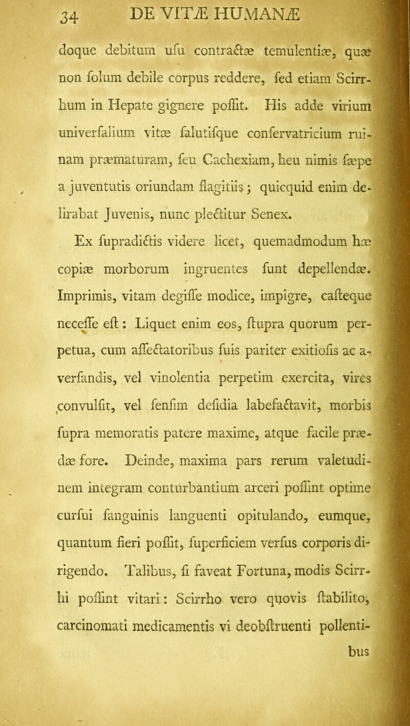 doque debitum ufu contra&ae temulentias, quse non folum debile corpus reddere, fed etiam Scirr- bum in Hepate gignere poffit. His adde virium univerfalium vitas falutifque confervatricium rui- nam praematuram, feu Cachexiam, heu nimis faspe a juventutis oriundam flagitiis; quicquid enim de- lirabat Juvenis, nunc ple&itur Senex. Ex fupradi&is videre licet, quemadmodum has copiae morborum ingruentes funt depellendas. Imprimis, vitam degiffe modice, impigre, cafteque necefle efl:: Liquet enim eos, ftupra quorum per- petua, cum affe&atoribus fuis pariter exitiofis ac a- verfandis, vel vinolentia perpetim exercita, vires convulfit, vel fenfim defidia labefa&avit, morbis fupra memoratis patere maxime, atque facile pras- das fore. Deinde, maxima pars rerum valetudi- nem integram conturbantium arceri poffint optime curfui fanguinis languenti opitulando, eumque, quantum fieri poffit, fuperficiem verfus corporis di- rigendo. Talibus, fi faveat Fortuna, modis Scirr- hi poffint vitari: Scirrho vero quovis ftabilito, carcinomati medicamentis vi deobftruenti pollenti- bus