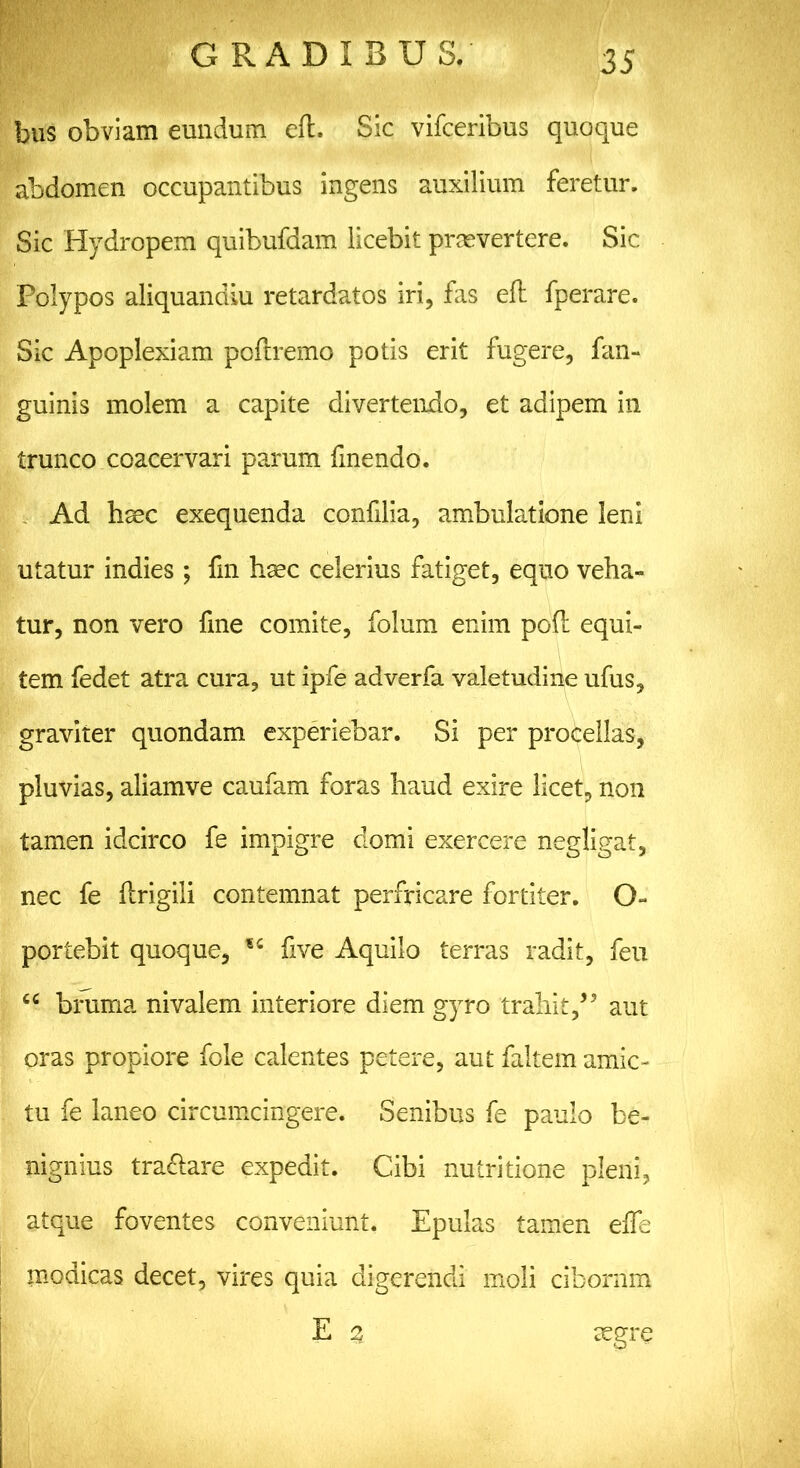 bus obviam eundum eft. Sic vifceribus quoque abdomen occupantibus ingens auxilium feretur. Sic Hydropem quibufdam licebit praevertere. Sic Polypos aliquandiu retardatos iri, fas eft fperare. Sic Apoplexiam poftremo potis erit fugere, fan- guinis molem a capite divertendo, et adipem in trunco coacervari parum fmendo. Ad haec exequenda confilia, ambulatione leni utatur indies ; fin haec celerius fatiget, equo veha- tur, non vero fme comite, folum enim poft equi- tem fedet atra cura, ut ipfe adverfa valetudine ufus, graviter quondam experiebar. Si per procellas, pluvias, aliamve caufam foras haud exire licet, non tamen idcirco fe impigre domi exercere negligat, nec fe ftrigili contemnat perfricare fortiter. O- portebit quoque, five Aquilo terras radit, feu cc bruma nivalem interiore diem gyro trahit,’5 aut oras propiore fole calentes petere, aut faltem amic- tu fe laneo circumcingere. Senibus fe paulo be- nignius tractare expedit. Cibi nutritione pleni, atque foventes conveniunt. Epulas tamen effe modicas decet, vires quia digerendi moli ciborum E 3 aegre