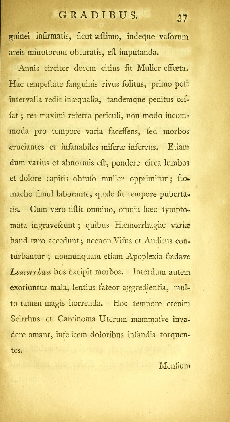 guinei infirmatis, ficut seftimo, indeque vaforum areis minutorum obturatis, eft imputanda. Annis circiter decem citius fit Mulier effecta. Hac tempeftate fanguinis rivus folitus, primo poft intervalla redit insequalia, tandemque penitus cef- fat; res maximi referta periculi, non modo incom- moda pro tempore varia faceffens, fed morbos cruciantes et infanabiles miferae inferens. Etiam dum varius et abnormis eft, pondere circa lumbos et dolore capitis obtufo mulier opprimitur; fto* macbo fimul laborante, quale fit tempore puberta* tis. Cum vero fiftit omnino, omnia haec fympto- mata ingravefeunt; quibus Haemorrhagiae variae haud raro accedunt; necnon Yifus et Auditus con- turbantur ; nonnunquam etiam Apoplexia faedave Leucorrhcza hos excipit morbos. Interdum autem exoriuntur mala, lentius fateor aggredientia, mul- to tamen magis horrenda. Hoc tempore etenim Scirrhus et Carcinoma Uterum mammafve inva- dere amant, infelicem doloribus infandis torquen- tes. Menfium