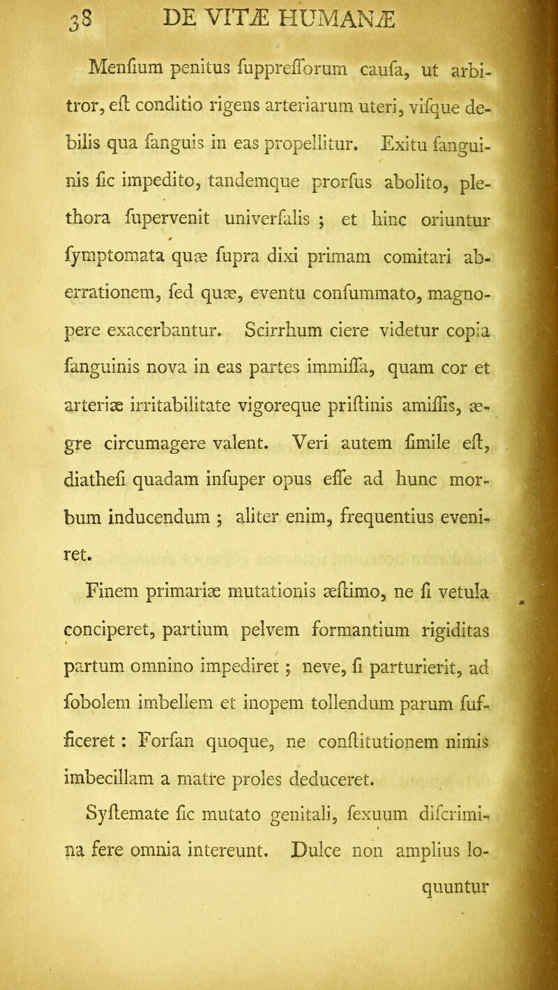 Menfium penitus fupprefforum caufa, ut arbi- tror, eft conditio rigens arteriarum uteri, vifque de- bilis qua fanguis in eas propellitur. Exitu fangui- nis fic impedito, tandemque prorfus abolito, ple- tbora fupervenit univerfalis ; et hinc oriuntur fymptomata qum fupra dixi primam comitari ab- errationem, fed quae, eventu confummato, magno- pere exacerbantur. Scirrhum ciere videtur copia fanguinis nova in eas partes iminiffa, quam cor et arteriae irritabilitate vigoreque priflinis amiffis, ae- gre circumagere valent. Veri autem fimile eft, diatliefi quadam infuper opus efte ad hunc mor- bum inducendum ; aliter enim, frequentius eveni- ret. Finem primariae mutationis seftimo, ne fi vetula conciperet, partium pelvem formantium rigiditas partum omnino impediret; neve, fi parturierit, ad fobolem imbellem et inopem tollendum parum fuf- ftceret: Forfan quoque, ne conftitutionem nimis imbecillam a matre proles deduceret. Syftemate fic mutato genitali, fexuum difcrimi- na fere omnia intereunt. Dulce non amplius lo- quuntur