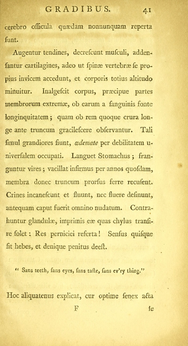 4* cerebro oflicula quaedam nonnunquam reperta funt. Augentur tendines, decrefcunt mufculi, adden- fantur cartilagines, adeo ut fpinse vertebras fe pro- pius invicem accedunt, et corporis totius altitudo minuitur. Inalgefcit corpus, praecipue partes membrorum extremae, ob earum a fanguinis fonte longinquitatem ; quam ob rem quoque crura lon- ge ante truncum gracilefcere obfervantur. Tali fimul grandiores fiunt, oedemate per debilitatem u- niverfalem occupati. Languet Stomachus ; fran- guntur vires ; vacillat infirmus per annos quofdam, membra donec truncum prorfus ferre recufent. Crines incanefcunt et fluunt, nec fluere delinunt, antequam caput fuerit omnino nudatum. Contra- huntur glandulas, imprimis eae quas chylus tranfi- re felet: Res perniciei referta! Senfus quifque fit hebes, et denique penitus deeft. t( Sans teeth, fans eyes, fans tafte, fans ev’ry thing.” Hoc aliquatenus explicat, cur optime fenex atta F ie