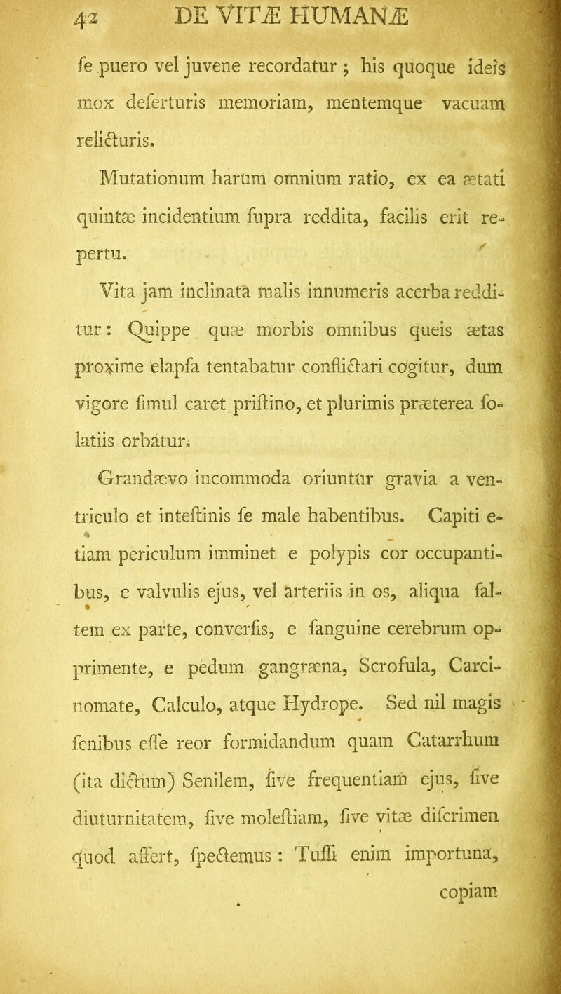 fe puero vel juvene recordatur ; his quoque ideis mox deferturis memoriam, mentemque vacuam relicturis. Mutationum harum omnium ratio, ex ea astati quintae incidentium fupra reddita, facilis erit re- pertu. Vita jam inclinata malis innumeris acerba reddi- tur : Quippe quae morbis omnibus queis aetas proxime 'elapfa tentabatur conflictari cogitur, dum vigore fimul caret priftino, et plurimis praeterea fo- latiis orbatur. Grandaevo incommoda oriuntur gravia a ven- triculo et inteflinis fe male habentibus. Capiti e- % tiam periculum imminet e polypis cor occupanti- bus, e valvulis ejus, vel arteriis in os, aliqua fab tem ex parte, converfls, e fanguine cerebrum op- primente, e pedum gangraena, Scrofula, Carci- nomate, Calculo, atque Hydrope. Sed nil magis fenibus efle reor formidandum quam Catarrhum (ita dlClum) Senilem, live frequentiam ejus, live diuturnitatem, five molefliam, flve vitae difcrimen cjuod affert, fpeCtemus: Tufli enim importuna, copiam