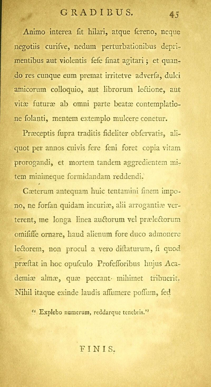 Animo interea fit hilari, atque fereno, neque negotiis curifve, nedum perturbationibus depri- mentibus aut violentis fefe fmat agitari; et quan- do res cunque eum premat irritetve adverfa, dulci amicorum colloquio, aut librorum lectione, aut vitas futuras ab omni parte beatas contemplatio- ne folanti, mentem extemplo mulcere conetur. Praeceptis fupra traditis fideliter obfervatis, ali- quot per annos cuivis fere feni foret copia vitam prorogandi, et mortem tandem aggredientem mi- tem minimeque formidandam reddendi. Gceterum antequam huic tentamini finem impo- no, ne forfan quidam incuriae, alii arrogantiae ver- terent, me longa linea auCtorum vel praelectorum omififie ornare, haud alienum fore duco admonere lectorem, non procul a vero diftaturum, fi quod praeftat in hoc opufculo Profefforibus hujus Aca- demice almae, quas peccant' mihimet tribuerit. Nihil itaque exinde laudis afiiimere pofium, fed ei Explebo numerum, reddarque tenebris.”