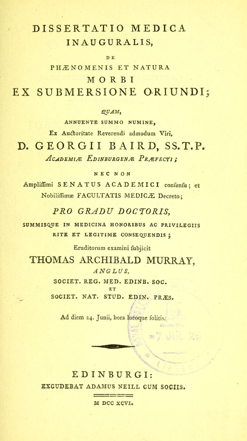 INAUGURALIS, D E PHAENOMENIS ET NATURA MORBI EX SUBMERSIONE ORIUNDI QUAM, ANNUENTE SUMMO NUMINE, Ex Audloritate Reverendi admodum Viri, D. GEORGII BAIRD, SS.T.P. Academiae Edinburgenm Praefecti; NEC NON Ampliffimi SENATUS ACADEMICI confenfu; et Nobiliffimae FACULTATIS MEDICJE Decreto; PRO GRADU DOCTORIS, SUMMISQUE IN MEDICINA HONORIBUS AC PRIVILEGIIS RITE ET LEGITIME CONSEQUENDIS $ Eruditorum examini fubjicit THOMAS ARCHIBALB MGRRAY, ANGLUS, SOCIET. REG. MED. EDINB. SOC. ET SOCIET. NAT. STUD. EDIN. PRjES. /:. , Ad diem 24. Junii, hora locoque foiitis. ED INBURGI: EXCUDEBAT ADAMUS NEILL CUM SOCIIS. M DCC XCVI,