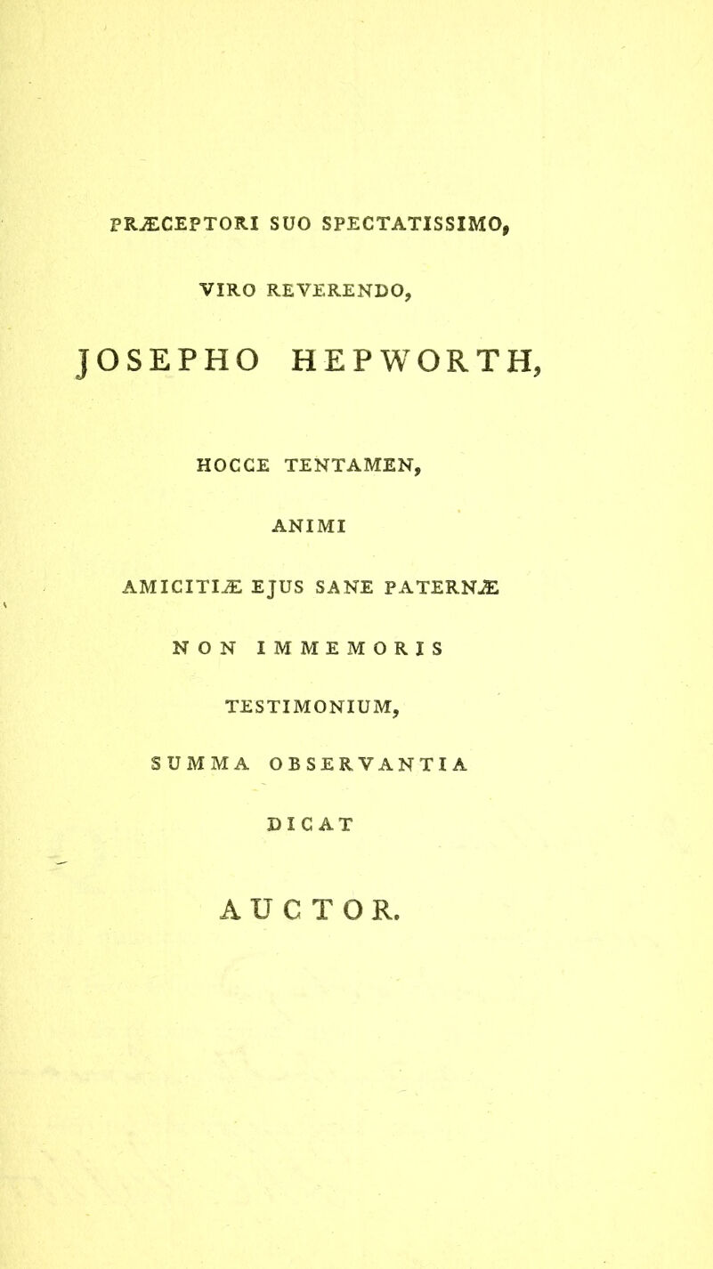 PRAECEPTORI SUO SPECTATISSIMO, VIRO REVERENDO, JOSEPHO HEPWORTHj HOCCE TENTAMEN, ANIMI AMICITIAE EJUS SANE PATERNAE NON XMMEMORIS TESTIMONIUM, SUMMA OBSERVANTIA DICAT AUCTOR,