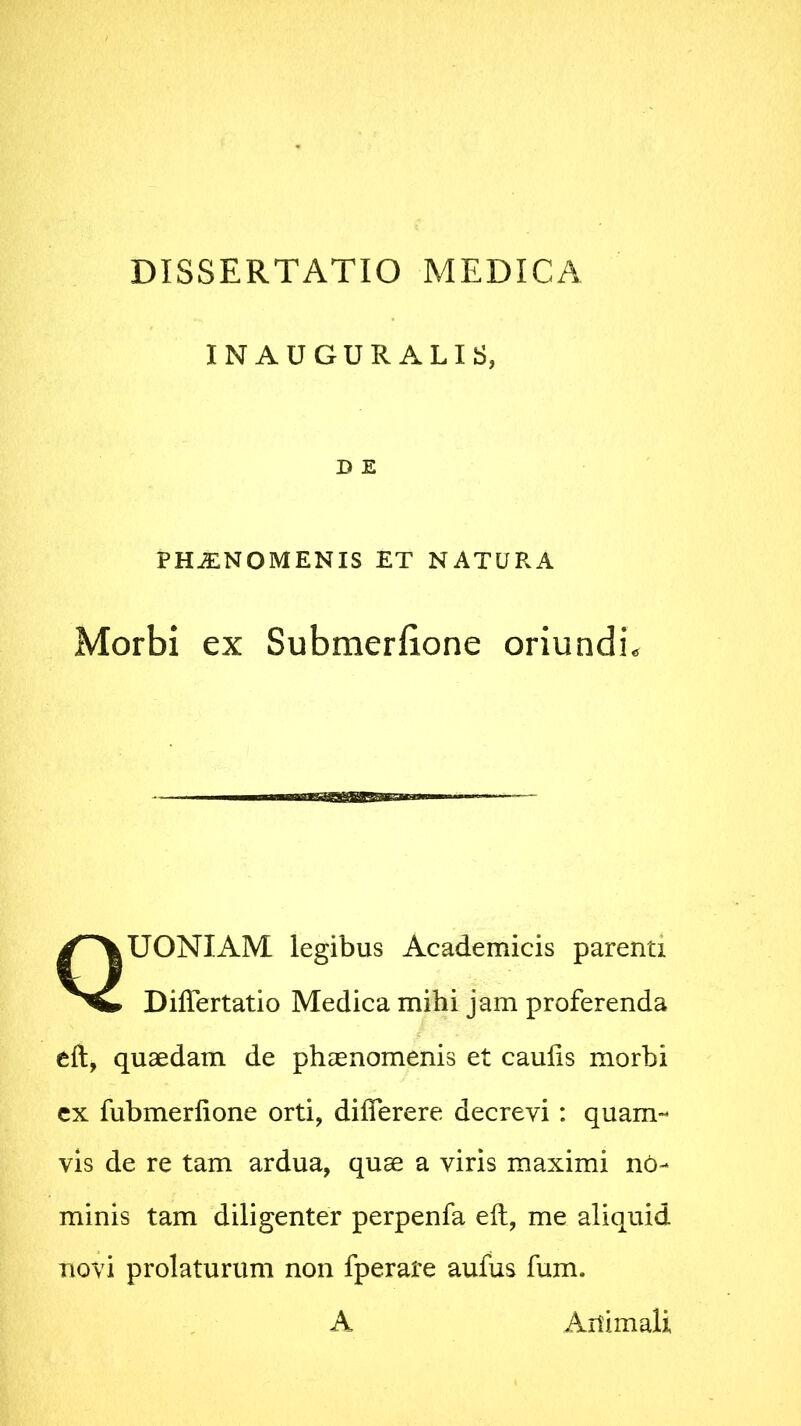 INAUGURALIS, D E PHJENOMENIS ET NATURA Morbi ex Submerfione oriundis QUONIAM legibus Academicis parenti Differtatio Medica mihi jam proferenda eft, quaedam de phaenomenis et caulis morbi ex fubmerlione orti, diflerere decrevi : quam- vis de re tam ardua, quae a viris maximi no- minis tam diligenter perpenfa eft, me aliquid novi prolaturum non fperare aufus fum. A Aitimali