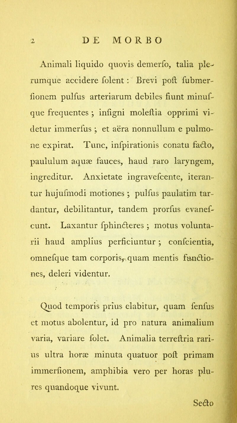 Animali liquido quovis demerfo, talia ple-* rumque accidere folent : Brevi poli fubmer- lionem pulfus arteriarum debiles fiunt minuf- que frequentes ; iniigni molellia opprimi vi- detur immerfus ; et aera nonnullum e pulmo- ne expirat. Tunc, infpirationis conatu fa&o, paululum aquae fauces, haud raro laryngem, ingreditur. Anxietate ingravefcente, iteran- tur hujufmodi motiones ; pulfus paulatim tar- dantur, debilitantur, tandem prorfus evanef- eunt. Laxantur fphinderes ; motus volunta- rii haud amplius perficiuntur; confcientia, omnefque tam corporisr.quam mentis fundio- nes, deleri videntur. Quod temporis prius elabitur, quam fenfus et motus abolentur, id pro natura animalium varia, variare folet. Animalia terreltria rari- us ultra horae minuta quatuor poli primam immerlionem, amphibia vero per horas plu- res quandoque vivunt. Se6lo