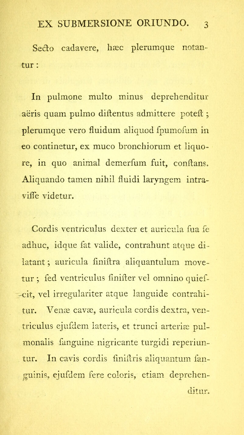 Seclo cadavere, haec plerumque notan- tur : In pulmone multo minus deprehenditur aeris quam pulmo diftentus admittere potefl ; plerumque vero fluidum aliquod fpumofum in co continetur, ex muco bronchiorum et liquo- re, in quo animal demerfum fuit, conflans. Aliquando tamen nihil fluidi laryngem intra- ville videtur. Cordis ventriculus dexter et auricula fua fe adhuc, idque fat valide, contrahunt atque di- latant ; auricula finiflra aliquantulum move- tur ; fed ventriculus finifter vel omnino quief- -cit, vel irregulariter atque languide contrahi- tur. Venee cavas, auricula cordis dextra, ven- triculus ejufdem lateris, et trunci arteriae pul- monalis fanguine nigricante turgidi reperiun- tur. In cavis cordis liniflris aliquantum fan- guinis, ejufdem fere coloris, etiam deprehen- ditur.