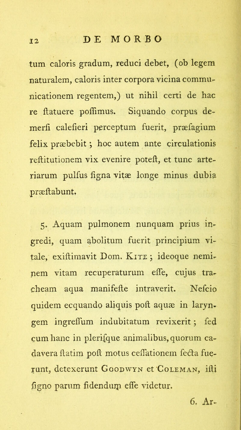 tum caloris gradum, reduci debet, (ob legem naturalem, caloris inter corpora vicina commu- nicationem regentem,) ut nihil certi de hac re llatuere poflimus. Siquando corpus de» merli calefieri perceptum fuerit, praefagium felix praebebit; hoc autem ante circulationis reftitutionem vix evenire poteft, et tunc arte» riarum pulfus figna vitae longe minus dubia praedabunt. 5* Aquam pulmonem nunquam prius in- gredi, quam abolitum fuerit principium vi- tale, exiftimavit Dom. Kite ; ideoque nemi- nem vitam recuperaturum effe, cujus tra- cheam aqua manifefte intraverit. Nefcio quidem ecquando aliquis poft aquae in laryn- gem ingreifum indubitatum revixerit; fed cum hanc in plerifque animalibus, quorum ca- davera flatim poft motus cellationem fe&a fue- runt, detexerunt Gqodwyn et ‘Coleman, ifti ligno parum fidenduip efle videtur. 6. Ar-