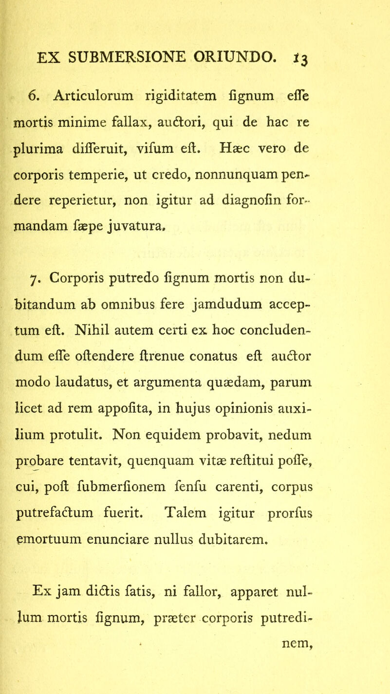 6. Articulorum rigiditatem lignum elfe mortis minime fallax, audori, qui de hac re plurima dilTeruit, vifum elt. Haec vero de corporis temperie, ut credo, nonnunquam pen- dere reperietur, non igitur ad diagnolin for- mandam faspe juvatura» 7. Corporis putredo lignum mortis non du- bitandum ab omnibus fere jamdudum accep- tum elt. Nihil autem certi ex hoc concluden- dum elfe oltendere Itrenue conatus elt audor modo laudatus, et argumenta quaedam, parum licet ad rem appolita, in hujus opinionis auxi- lium protulit. Non equidem probavit, nedum probare tentavit, quenquam vitae reltitui polle, cui, polt fubmerlionem fenfu carenti, corpus putrefadum fuerit. Talem igitur prorfus emortuum enunciare nullus dubitarem. Ex jam didis fatis, ni fallor, apparet nul- lum mortis lignum, praeter corporis putredi- nem.