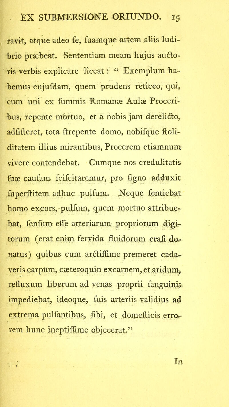 ravit, atque adeo fe, fuamque artem aliis ludi- brio praebeat. Sententiam meam hujus audio- ris verbis explicare liceat: “ Exemplum ha- bemus cujufdam, quem prudens reticeo, qui, cum uni ex fummis, Romanae Aulae Proceri- bus, repente mbrtuo, et a nobis jam derelidlo, adfifteret, tota ftrepente domo, nobifque ftoli- ditatem illius mirantibus, Procerem etiamnunx vivere contendebat. Cumque nos credulitatis fuae caufam fcifcitaremur, pro ligno adduxit fuperftitem adhuc pulfum. Neque fentiebat homo excors, pulfum, quem mortuo attribue- bat, fenfum efle arteriarum propriorum digi- torum (erat enim fervida fluidorum crali do.* natus) quibus cum arclifllme premeret cada-* veris carpum, caeteroquin excarnem, et aridum, refluxum liberum ad venas proprii fanguinis impediebat, ideoque, fuis arteriis validius ad extrema pullantibus, libi, et domefticis erro- rem hunc ineptiflime objecerat.”