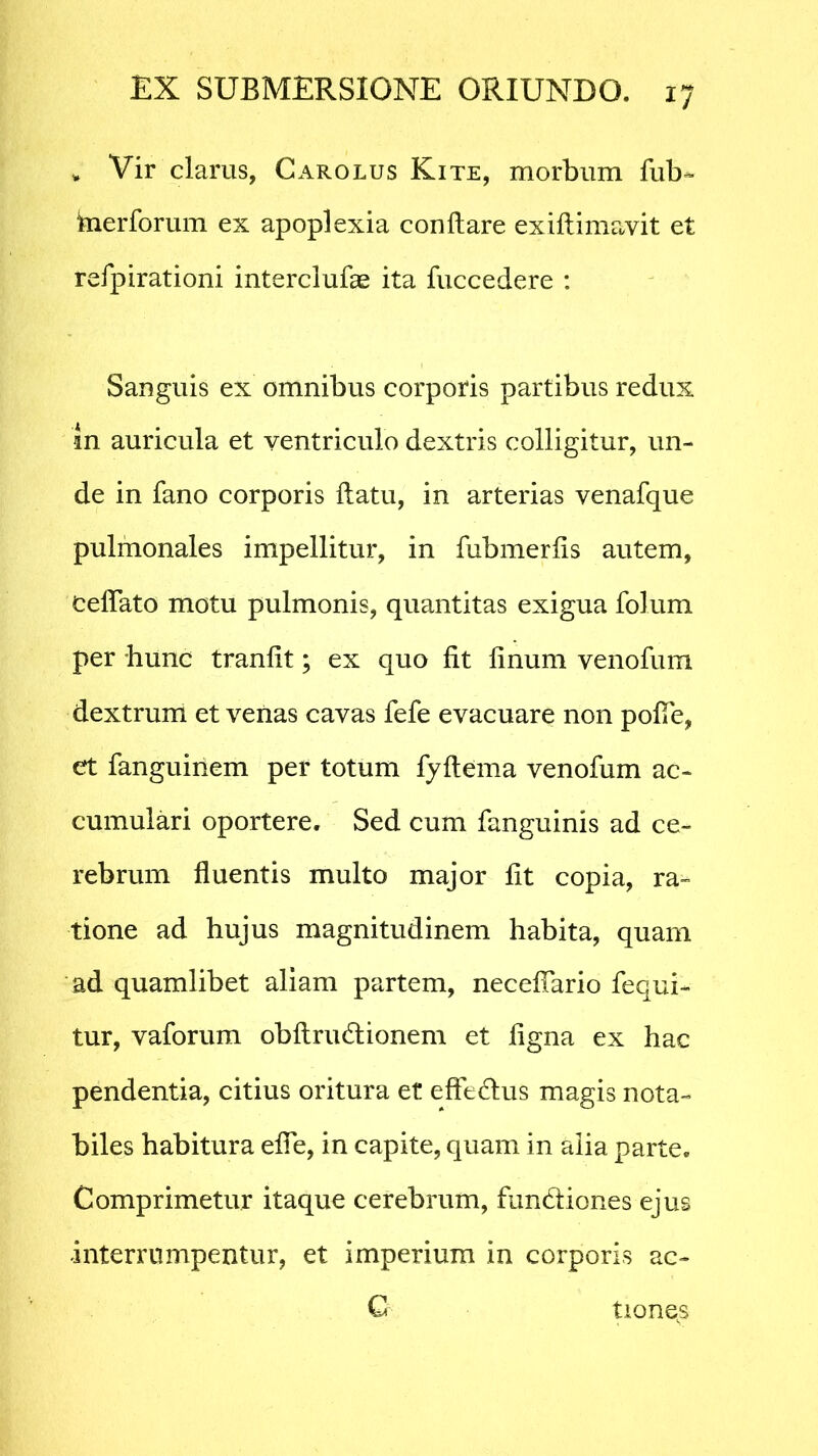 v Vir clarus, Carolus Kite, morbum fub~ kierforum ex apoplexia conflare exiflimavit et refpirationi interclufas ita fuccedere : Sanguis ex omnibus corporis partibus redux m auricula et ventriculo dextris colligitur, un- de in fano corporis flatu, in arterias venafque pulmonales impellitur, in fubmerfis autem, celfato motu pulmonis, quantitas exigua folum per hunc tranfit; ex quo fit linum venofum dextrum et venas cavas fefe evacuare non pofTe, et fanguinem per totum fyftema venofum ac- cumulari oportere. Sed cum fanguinis ad ce- rebrum fluentis multo major fit copia, ra- tione ad hujus magnitudinem habita, quam ad quamlibet aliam partem, neceffario fequi- tur, vaforum obflrudlionem et figna ex hac pendentia, citius oritura et effedus magis nota- biles habitura effe, in capite, quam in alia parte. Comprimetur itaque cerebrum, fundiones ejus interrumpentur, et imperium in corporis ac- C tione^s