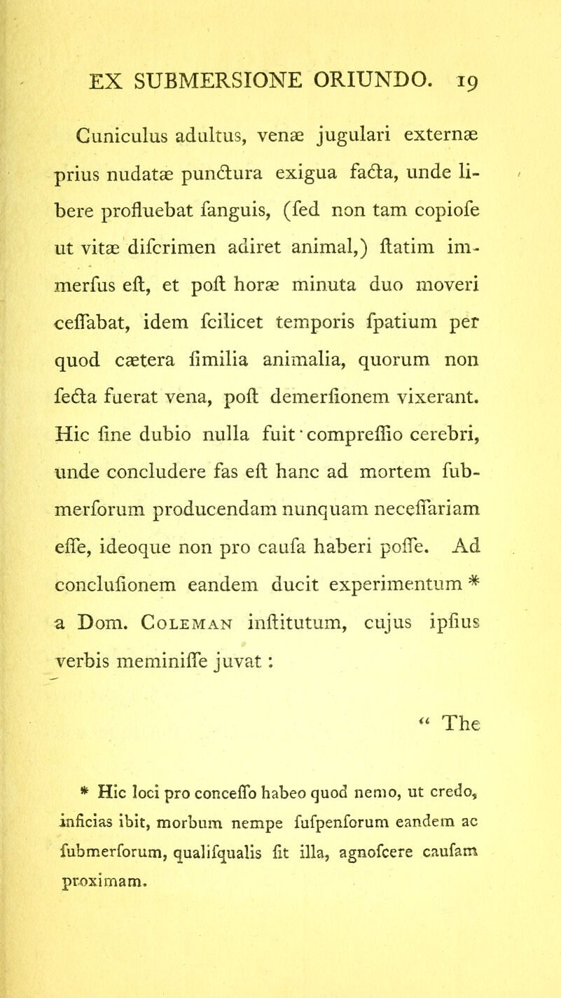 Cuniculus adultus, venae jugulari externae prius nudatae pun&ura exigua fadta, unde li- bere profluebat fanguis, (fed non tam copiofe ut vitae difcrimen adiret animal,) ftatim im- merfus ell, et poli horae minuta duo moveri ceflabat, idem fcilicet temporis fpatium per quod caetera fimilia animalia, quorum non fedta fuerat vena, pofl: demerfionem vixerant. Hic line dubio nulla fuit ‘ compreflio cerebri, unde concludere fas ell hanc ad mortem fub- merforum producendam nunquam neceflariam efle, ideoque non pro caufa haberi pofle. Ad conclulionem eandem ducit experimentum * a Dom. Coleman inftitutum, cujus iplius verbis meminifle juvat: u The * Hic loci pro conceffb habeo quod nemo, ut credo, inficias ibit, morbum nempe fufpenforum eandem ac fubmerforum, qualifqualis fit illa, agnofcere caufam proximam.