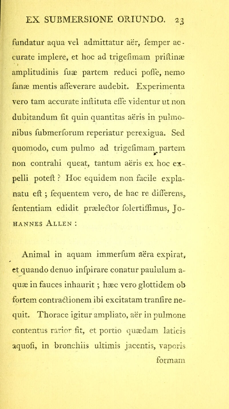 fundatur aqua vel admittatur aer, femper ac - curate implere, et hoc ad trigelimam prillinae > amplitudinis fuae partem reduci polle, nemo fanae mentis alTeverare audebit. Experimenta vero tam accurate inflituta ede videntur ut non dubitandum lit quin quantitas aeris in pulmo- nibus fubmerforum reperiatur perexigua. Sed quomodo, cum pulmo ad trigefimam^ partem non contrahi queat, tantum aeris ex hoc ex- pelli potelt ? Hoc equidem non facile expla- natu eft ; fequentem vero, de hac re differens* fententiam edidit praeledfcor folertiihmus, Jo- HANNES AlLEN : Animal in aquam immerfum aera expirat, et quando denuo infpirare conatur paululum a - quae in fauces inhaurit; haec vero glottidem ob fortem contradionem ibi excitatam tranlire ne- quit. Thorace igitur ampliato, aer in pulmone contentus rarior fit, et portio quaedam laticis aquoli, in bronchiis ultimis jacentis, vaporis formam