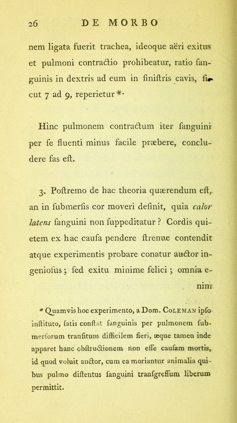 nem ligata fuerit trachea, ideoque aeri exitus et pulmoni contractio prohibeatur, ratio fan- guinis in dextris ad eum in liniftris cavis, fi* ** cut 7 ad 9, reperietur Hinc pulmonem contractum iter fanguini per fe fluenti minus facile praebere, conclu- dere fas eft. 3. Poftremo de hac theoria quaerendum eft, an in fubmerfls cor moveri definit, quia calor latens fanguini non fuppedkatur ? Cordis qui- etem ex hac caufa pendere ftrenue contendit atque experimentis probare conatur auctor in~ geniofus; fed exitu minime felici; omnia e- nim * Quamvis hoc experimento, a Dom. Coleman ipfo inftituto, fatis conflat fanguinis per pulmonem fub- merforum tranfitum difficilem fieri, seque tamen inde apparet hanc obftrmtionem non efie caufam mortis, id quod voluit au<tor, cum ea moriantur animalia qui bus pulmo diflentus fanguini tranfgreffum liberum permittit.